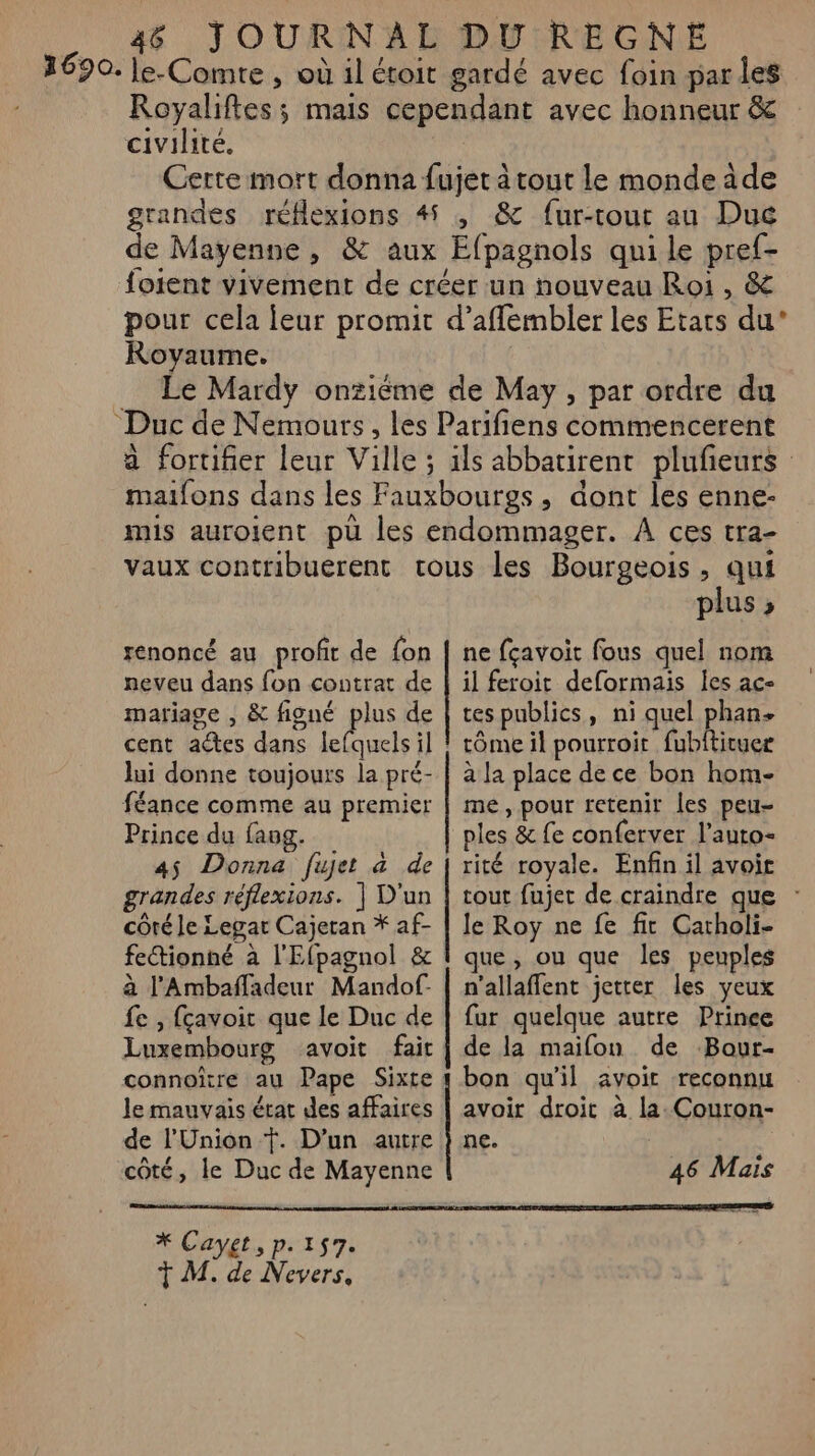 civilité. Royaume. renoncé au profit de fon neveu dans fon contrat de mariage , &amp; figné plus de cent actes dans lefquels il lui donne toujours la pré- féance comme au premier Prince du fang. 45 Donna fujet à de grandes réflexions. | D'un côté le Legar Cajetan * af- fectionné à l'Efpagnol &amp; à l’'Ambañffadeur Mandof- fe , fçavoit que le Duc de Luxembourg avoit fait connoître au Pape Sixte le mauvais érat des affaires de l'Union Ÿ. D’un autre côté, le Duc de Mayenne | plus 3 ne fçavoit fous quel nom il feroit deformais les ace tes publics, ni quel Pier tôme il pourroit fubitituer à la place de ce bon hom- me, pour retenir Îles peu- ples &amp; fe conferver l’auto- rité royale. Enfin il avoir tout fujet de craindre que : le Roy ne fe fit Catholi- que, ou que les peuples n'allaffent jetter les yeux fur quelque autre Prince de la maifon de Bour- bon qu'il avoir reconnu avoir droit à la. Couron- ne. X Cayet, p. 157.