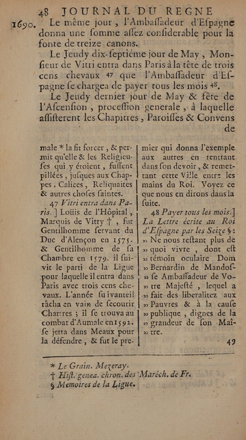 2690, Le même jour, FAmbafladeur d'Efpagne | donna une fomme aflez confiderable pour la fonte de treize canons. | Le Jeudy dix-fepriéme jour de May , Mon- fieur de Vitri entra dans Paris à la tête de trois ‘’cens chevaux 4 que l’Ambafladeur d'Ef- pagne fe charge: de payer tous les mois 4£, Le Jeudy dernier jour de May &amp; fête de J’Afcenfion , proceflion generale ,: à laquelle aflifterent les Chapitres , Paroifles &amp; Convens s | de male * Ja fit forcer , &amp; per- | mier qui donna l'exemple mit qu'elle &amp; les Religicu-} aux autres en rentrant fes qui.y éroient , fuflent | dans fon devoir, &amp; remet- pillées , jufques aux Chap- { tant certe Ville entr les: pes ;» Calices, Reliquaites | mains du Roi. Voyez ce &amp; autres chofes faintes. que nous en dirons dansia 47 Vitrientra dans Pa- | fuite. ris. | Loüis de l'Hopital , 48 Payer tous les mois.] Marquis de Vitry Ÿ , fur | Za Lettre écrite au Roi Gentilhomme fervant du | d'Efpagne par les Seize S: Duc d'Alençon en 1575. | » Ne nous reftanc plus de &amp; Gentilhomme de fa» quoi vivre , dont eft Chambre en 1579. 3l fui-‘! » témoin oculaire Dom vit le parti de la Ligue | » Bernardin de Mandof- pour laquelleïlentra dans : » fe Ambaffadeur de Vo- Paris avec trois cens che- | » tre Majefté , lequel a vaux. L'année fuivanteil !; fait des liberalitez aux tâcha en vain de fecourir | » Pauvres &amp; à la caufe Chartres ; il fe trouva au | » publique , dignes de la combat d'Aumale en1592. | » srandeur de fon -Maï- fe jetta dans Meaux pour | tre. : la défendre , &amp; fut le pre- 49 PE PP amer un SON * Le Grain. Mezeray. + Hif. genea. chron. des Maréch. de Fr $ Memotres de la Ligue.