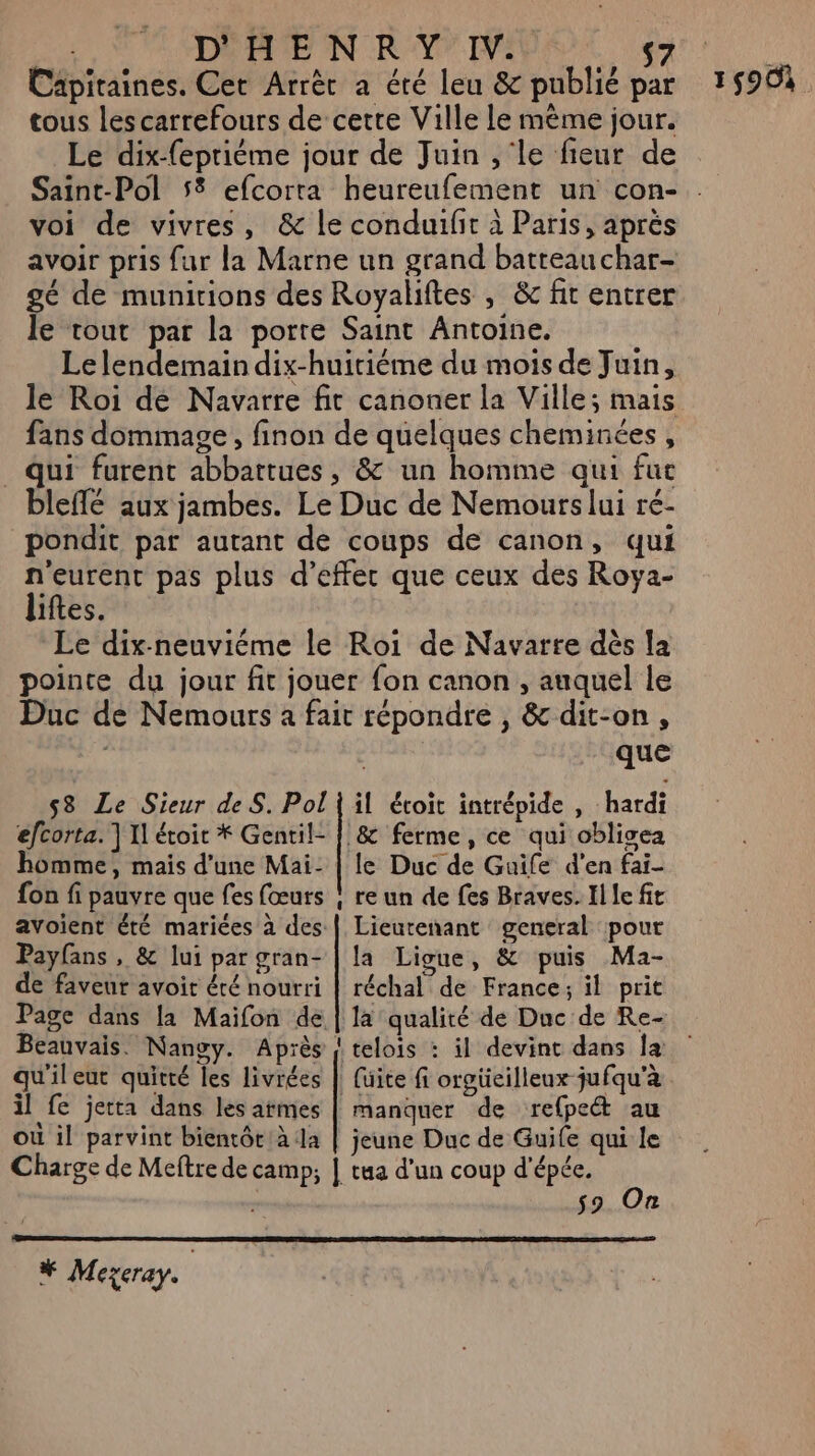 Capitaines. Cet Arrèc a été leu &amp; publié par tous les carrefours de cette Ville le mème jour. Le dix-fepriéme jour de Juin , le fieur de voi de vivres, &amp; le conduifit à Paris, après avoir pris fur la Marne un grand batteau char- gé de munirions des Royaliftes , &amp; fit entrer le tout par la porte Saint Antoine. Le lendemain dix-huitiéme du mois de Juin, le Roi de Navarre fit canoner la Ville; mais fans dommage, finon de quelques cheminées, qui furent abbattues, &amp; un homme qui fuc bleflé aux jambes. Le Duc de Nemours lui ré- pondit par autant de coups de canon, qui n'eurent pas plus d’effer que ceux des Roya- liftes. Le dix-neuviéme le Roi de Navarre dès la pointe du jour fit jouer fon canon , auquel le Duc de Nemours à fait répondre , &amp; dit-on, | que 53 Le Sieur de S. Pol | il étoit intrépide , hardi efcorta. ] Il étoit * Gentil- | &amp; ferme, ce qui oblisea homme, mais d’une Mai- | le Duc de Guife d'en fai- fon fi pauvre que fes (œurs | re un de fes Braves. Il le fit avoient été mariées à des | Lieutenant general pour Payfans , &amp; lui par gran- | la Ligue, &amp; puis Ma- de faveur avoit été nourri | réchal de France; il prit Page dans la Maifon de | la qualité de Duc de Re- Beauvais. Nanoy. Après | telois : il devint dans la qu'ileut quitté les livrées | fuite fi orgücilleux jufqu'à il fe jetta dans les armes | manquer de refpe&amp;t au où il parvint bientôt: à la | jeune Duc de Guife qui le Charge de Meftre de camp; | tua d'un coup d'épée. so On # Mexeray. | 1590.