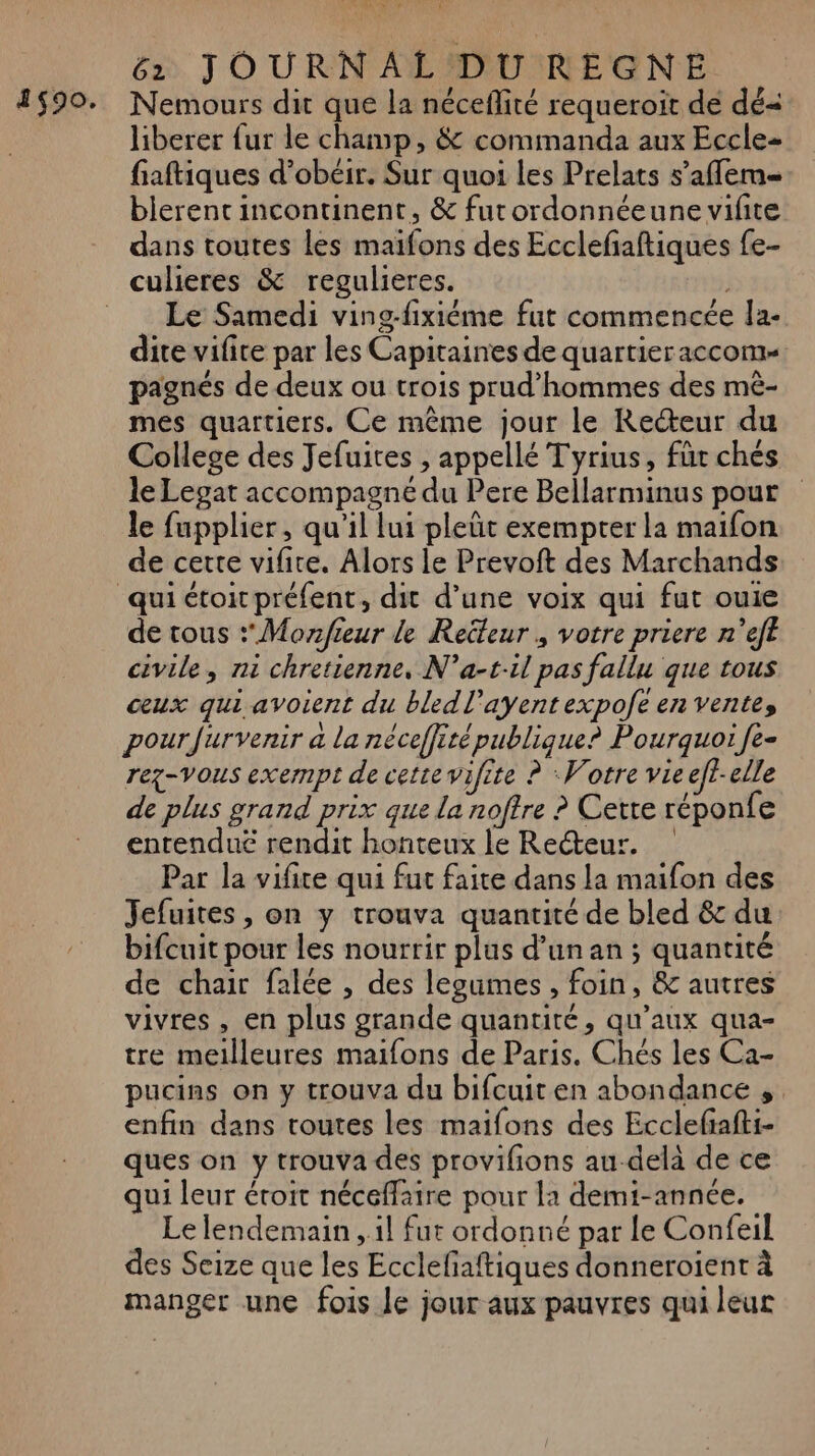 1$90. Nemours dit que la néceflité requeroit de dé= liberer {ur le champ, &amp; commanda aux Eccle- fiaftiques d’obéir. Sur quoi les Prelats s’aflem- blerent incontinent, &amp; furordonnéeune vifite dans toutes les maifons des Ecclefaftiques fe- Le Samedi ving-fixiéme fut commencée Îa- dite vifite par les Capitaines de quartier accom= pagnés de deux ou trois prud'hommes des mè- mes quartiers. Ce même jour le Recteur du College des Jefuites , appellé Tyrius, für chés le Legat accompagne du Pere Bellarminus pour le fupplier, qu'il lui pleüt exempter la maifon de cette vifire. Alors le Prevoft des Marchands de tous * Monfieur le Reüteur , votre priere n’eft civile, ni chretienne, N’a-t.il pas fallu que tous ceux qui avoient du bledl'ayentexpofe en vente, pour furvenir a la néceffité publique? Pourquoi fe- rez-vous exempt de cette vifite ? Votre vie eft-elle de plus grand prix que la noftre ? Cette réponfe entendue rendit honteux le Recteur. Par la vifite qui fut faite dans la maifon des Jefuites , on y trouva quantité de bled &amp; du bifcuit pour les nourrir plus d’un an ; quantité de chair falée , des legumes , foin, &amp; autres vivres , en plus grande quantité, qu'aux qua- tre meilleures maifons de Paris. Chés les Ca- pucins on y trouva du bifcuiten abondance , enfin dans toutes les maifons des Ecclefafti- ques on y trouva des provifions au-delà de ce qui leur éroit néceflaire pour la demti-année. Le lendemain , il fut ordonné par le Confeil des Seize que les Ecclefaftiques donneroient à manger une fois le jour aux pauvres qui leur