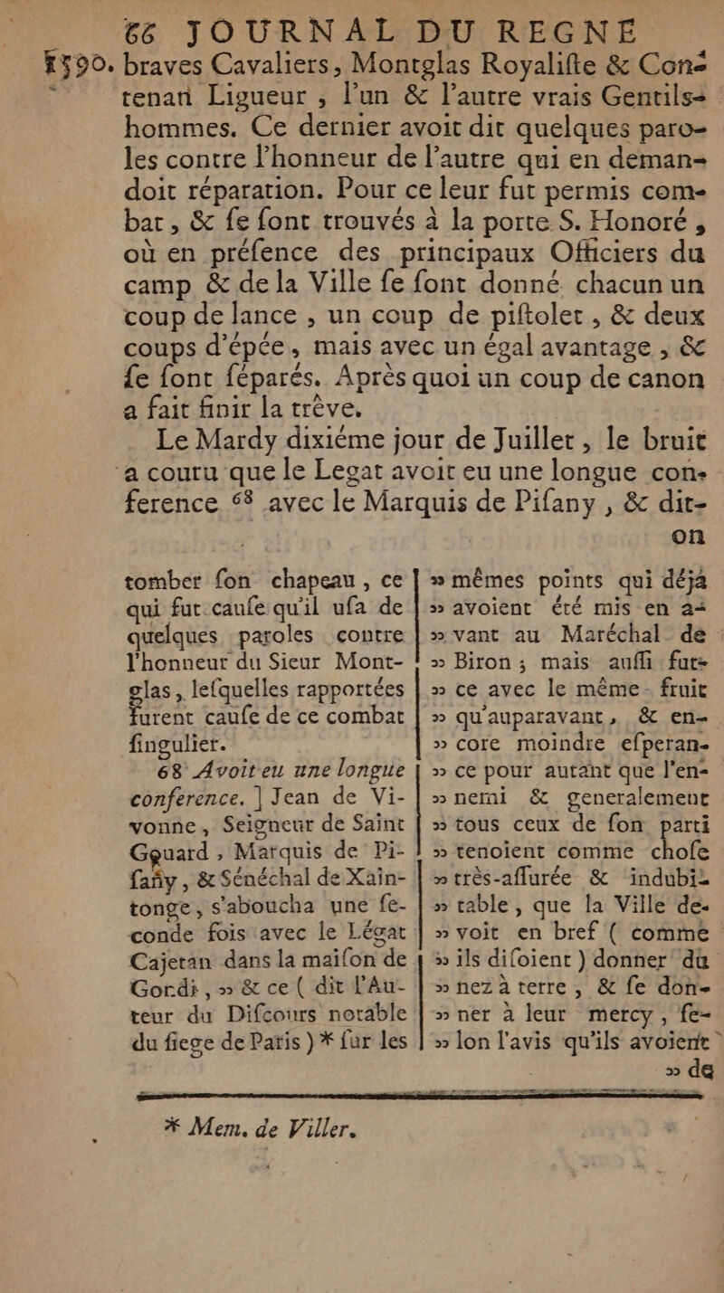 590. braves Cavaliers, Montglas Royalifte &amp; Con tenan Ligueur , l’un &amp; l’autre vrais Gentils= hommes. Ce dernier avoit dit quelques paro- les contre l'honneur de l’autre qui en deman= doit réparation. Pour ce leur fut permis come bar, &amp; fe font trouvés à la porte S. Honoré, où en préfence des principaux Officiers du camp &amp; de la Ville fe font donné chacun un coup de lance , un coup de piftoler , &amp; deux coups d'épée, mais avec un égal avantage , &amp; {£e font féparés. Après quoi un coup de canon a fait finir la trève, Le Mardy dixième jour de Juillet, le bruit ference 58 avec le Marquis de Pifany , &amp; dit- on tomber fon chapeau, ce | » mêmes points qui déja qui fut caufe qu'il ufa de | &gt; avoient été mis en a+ quelques paroles contre | »vant au Maréchal de : l'honneur du Sieur Mont- ! + Biron ; mais aufi fur: glas , lefquelles rapportées | » ce avec le même fruit furent caufe de ce combat | » qu'auparavant, &amp; en- fingulier. » core moindre efperan- 68 Avoiteu une longue | » ce pour autant que l'en conference. | Jean de Vi- | »nemi &amp; generalement vonne, Seigneur de Saint | 3 tous ceux de fon parti Gguard , Marquis de Pi- } » tenoient comme chofe fañy , &amp; Sénéchal de Xain- | » très-aflurée &amp; indubi- tonge, s'aboucha une fe- | » cable, que la Ville de. conde fois avec le Légat | » voit en bref ( comme Cajetan dans la maïfon de 4 » ïls difoient ) donner du Gordi , » &amp; ce ( dit l’Au- | »nezàterre, &amp; fe don- teur du Difcours notable | » ner à leur mercy, fe- du fiege de Paris ) * fur les | » lon l'avis qu'ils avoierte 3 de on need CL EE