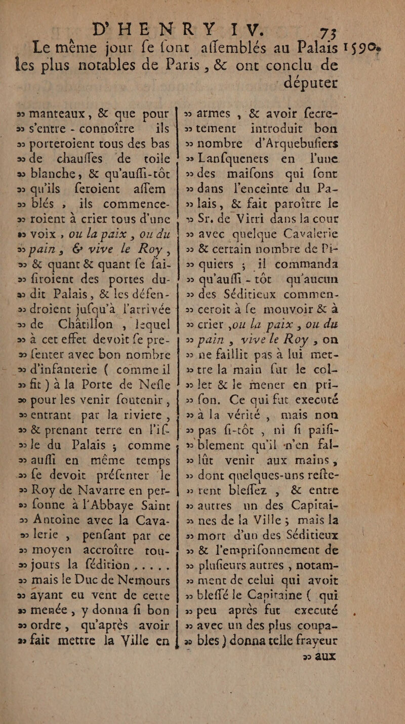 » manteaux, &amp; que pour » s'entre - connoitre » porteroient tous des bas sde chaufles de toile » blanche, &amp; qu'aufli-tôt » qu'ils feroient affem 5 blés , ils commence- » roient à crier tous d'une » voix , Ou la paix , ou du “pain, 6 vive le Roy, &gt; &amp; quant &amp; quant fe fai- » firoient des portes du- a dit Palais, &amp; les défen- » de Chatillon , lequel » à cet effet devoit fe pre- » {enter avec bon nombre » d'infanterie ( comme il » fit) à la Porte de Nefle æ pour les venir foutenir, wentrant par la riviere, # &amp; prenant terre en l'if. »le du Palais ; comme »aufll en même temps #mfe devoit préfenter Île » Roy de Navarre en per- # fonne à l'Abbaye Saint _» Antoine avec la Cava- » lerie ; penfant par ce » Moyen accroître tou- -mjours la fédition ,.... » mais le Duc de Nemours » ayant eu vent de cette » menée, y donna fi bon “ordre, qu'après avoir # faic mettre la Ville en men me RERO MEME DES CROSS JR Gone IDE (ER ONe MRREN onpen MN SOA COUT “MORE GER députer » armes , &amp; avoir fecre- »teément introduit bon » nombre d’Arquebufiers » Lanfquenets en l'une »des maifons qui font » dans l'enceinte du Pa- » lais, &amp; fait paroître le » Sr, de Vicri dans la cout » avec quelque Cavaierie » &amp; certain nombre de Pi- » quiers ; il commanda » qu'auffi-tôt qu'aucun » des Séditieux commen- » ceroit a fe mouvoir &amp; à » crier ,ou la paix , ou du » pain , vive le Roy , on » ne faillit pas à lui met- wtre la main fur le col- » let &amp; le mener en pri- » fon. Ce qui fut executé » à la vérité , mais non &gt;» pas fi-tôt , ni fi paifi- » blement qu'il n’en fal- »Îüt venir aux mains, » dont quelques-uns refte- »rent bleflez | &amp; entre #autres un des Capirai- » nes de la Villes maisla 5» mort d’un des Séditieux » &amp; l'emprifonnement de » plufieurs autres , notam- » ment de celui qui avoit » bleffé le Capiraine ( qui npeu après fut executé » avec un des plus coupa- x bles ) donna telle frayeur È 2 aux