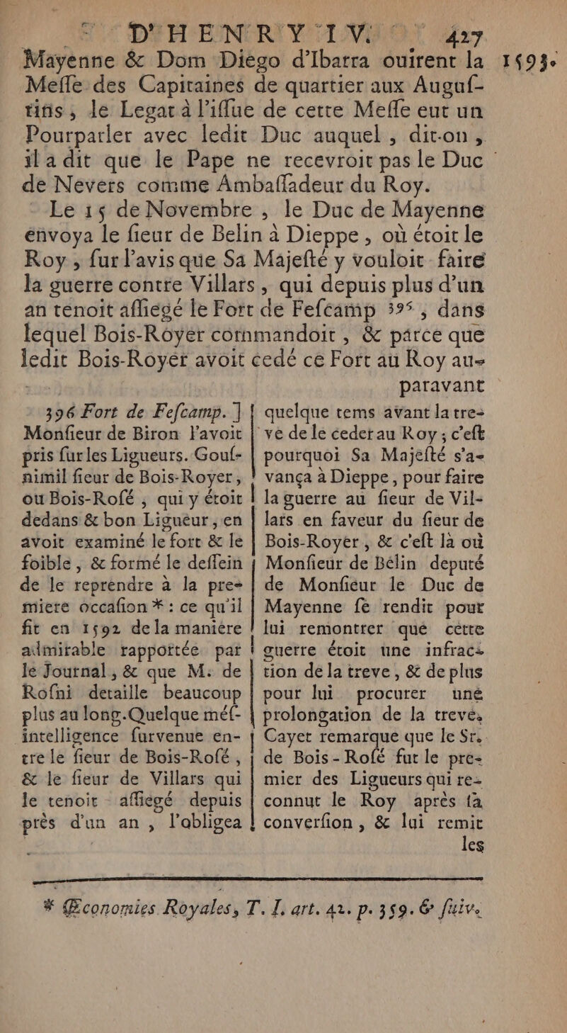 2 CON C D A'EINORI VOLANT ar Mayenne &amp; Dom Diego d’'Ibarra ouirent la Mefle des Capitaines de quartier aux Auguf- tiñs, de Legar à l’iflue de certe Mefle eut un Pourparler avec ledit Duc auquel , dit-on, de Nevers comme Ambañadeur du Roy. Le 15 de Novembre , le Duc de Mayenne énvoya le fieur de Belin à Dieppe, où étoit le Roy , fur l'avis que Sa Majefté y vouloit faire la guerre contre Villars, qui depuis plus d’un an tenoïit afhiegé le Fort de Feféamp 395, dans lequel Bois-Rôyér cornmandoir , &amp; parce que ledit Bois-Royér avoit cedé ce Fort au Roy au- | paravant 396 Fort de Fefcamp. ] | quelque tems avant latre- Monfieur de Biron Favoit | ve de le cederau Roy; c’eft pris furles Ligueurs. Gouf- | pourquoi Sa Majefté s’a- aimil fieur de Bois-Royer, ! vança à Dieppe, pour faire ou Bois-Rofé ; qui y étroit | la guerre au fieur de Vil- dedans &amp; bon Liguéur , en | lars en faveur du fieur de avoit examiné le fort &amp; le | Bois-Royer, &amp; c'eft la où foible , &amp; formé le deffein | Monfieur de Bélin deputé de le reprendre à la pre- | de Monfeur le Duc de miere occafion * : ce qu'il | Mayenne fe rendit pour fit en 1592 dela maniere ! lui remontrer que cette admirable rappottée par guerre étoit une infracs le Journal , &amp; que M: de | tion dela treve, &amp; de plus Rofni detaïlle beaucoup | pour lui procurer uné plus au long.Quelque méf- | prolongation de la treve, intelligence furvenue en- Cayet remarque que le Sr. tre le fieur de Bois-Rolé , | de Bois-Rofé fut le pre- &amp; le fieur de Villars qui | mier des Ligueurs qui re- le tenoir affiégé depuis | connut le Roy après {à près d'un an , l’abligea | converfion, &amp; lui remit | | les # Economies Royales, T. L, art. 42. P: 359: &amp; fuive 1493e