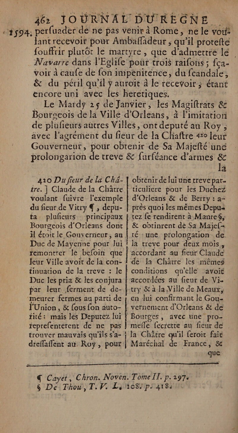 : 1594, perfuader de ne pas venir à Rome, ne le vou: Jantrecevoir pour Ambaffadeur ; qu’il protefte fouffrir plutot le martyre, que d'admettre lé Navarre dans l'Eglife pour trois raifons ; fça- voir à caufe de fon impenitence, du fcandale, &amp; du péril qu’il ÿ auroït à le recevoir ; étant encore uni avec les heretiques. . Le Mardy 25 de Janvier, les Magiftrats &amp; Bourgeois de la Ville d'Orleans, à limitation de plufieurs aütres Villes, ont deputé au Roy, avec l'agrément du fieur de la Chaftre 420 leur ! Gouverneur, pour obtenir de Sa Majefté une prolongarion de rreve &amp; {urféance d’armes &amp; 1 la obtenir de lui une trevé par 410 Du freur de là Ché- tre. | Claude de la Châtre voulant fuivre l'exemple du fieur de Vitry € , depu- ta plufeurs principaux Bourgeois d'Orléans dont il écoit le Gouverneur, au Duc de Mayenne pour Jui remontrer le befoin que Jeur Ville avoit de la con- tinuation de la treve : le Duc les pria &amp; les conjura ‘meurer fermes au parti de l'Union, &amp; {ous fon auto- tité: mais les Deputez lui teprefentérent de ne pas trouver mauvais qu'ils s’a- dfeffaffent aw Roy, pour d'Orleans &amp; de Berry : a- près quoi les mêmes Depus tez fe rendirent à Manref, &amp; obtinrent dé Sa Maje{- té ‘une prolongation de. la treve pour deux mois, accordant au fieur Claude de la Chäâtre les mêmeg try &amp; à la Ville de Meaux; en Jui confirmant le Gou- mefle fecretre au fieur de fa Châtre qu'il feroit fair Maréchal de France, &amp; que