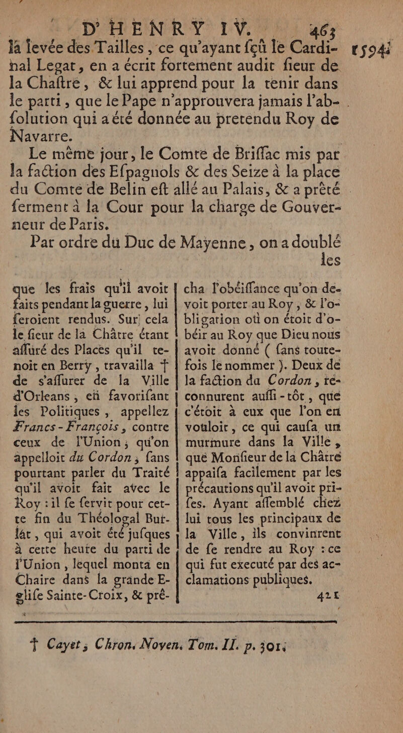 là levée des Tailles , ce qu'ayant fcû le Cardi- la Chaftre, &amp; lui apprend pour la tenir dans folution qui a été donnée au pretendu Roy de Navarre. la faction des Efpagnols &amp; des Seize à la place ferment à la Cour pour la charge de Gouvér- neur de Paris. que les frais qu'il avoit faits pendant la guerre, lui feroient rendus. Sur! cela le fieur de la Châtre étant affuré des Places qu'il te- noit en Berrÿ , travailla Ÿ de s'aflurer de la Ville d'Orleans , eü favorifant les Politiques , appellez Francs - François , contre ceux de l'Union; qu'on appelloit dx Cordon; fans pourtant parler du Traité qu'il avoit fait avec le Roy :il fe fervit pour cet- te fin du Théologal But- lat, qui avoit été jufques à certe heute du parti de l'Union , lequel monta en Chaire dans la grande E- glife Sainte-Croix, &amp; pré- LINE A RATS ea GC Ge TEEN NRA TAN CR CEA RE les voit porter au Roy , &amp; l’o- bligarion oti on étoit d'o- béir au Roy que Dieu nous avoit donné ( fans toute- fois le nommer ). Deux de la faction da Cordon, ré- connurent aufli-tôt, que c'étoit à eux que l’on en vouloir, ce qui caufa un murmure dans la Ville, que Monfieur de la Chätré appaifa facilement par les précautions qu'il avoit pri- fes. Ayant aflemblé chez lui tous les principaux de la Ville, ils convinrent de fe rendre au Roy :ce qui fut executé par des ac- clamations publiques. 421 tS94i