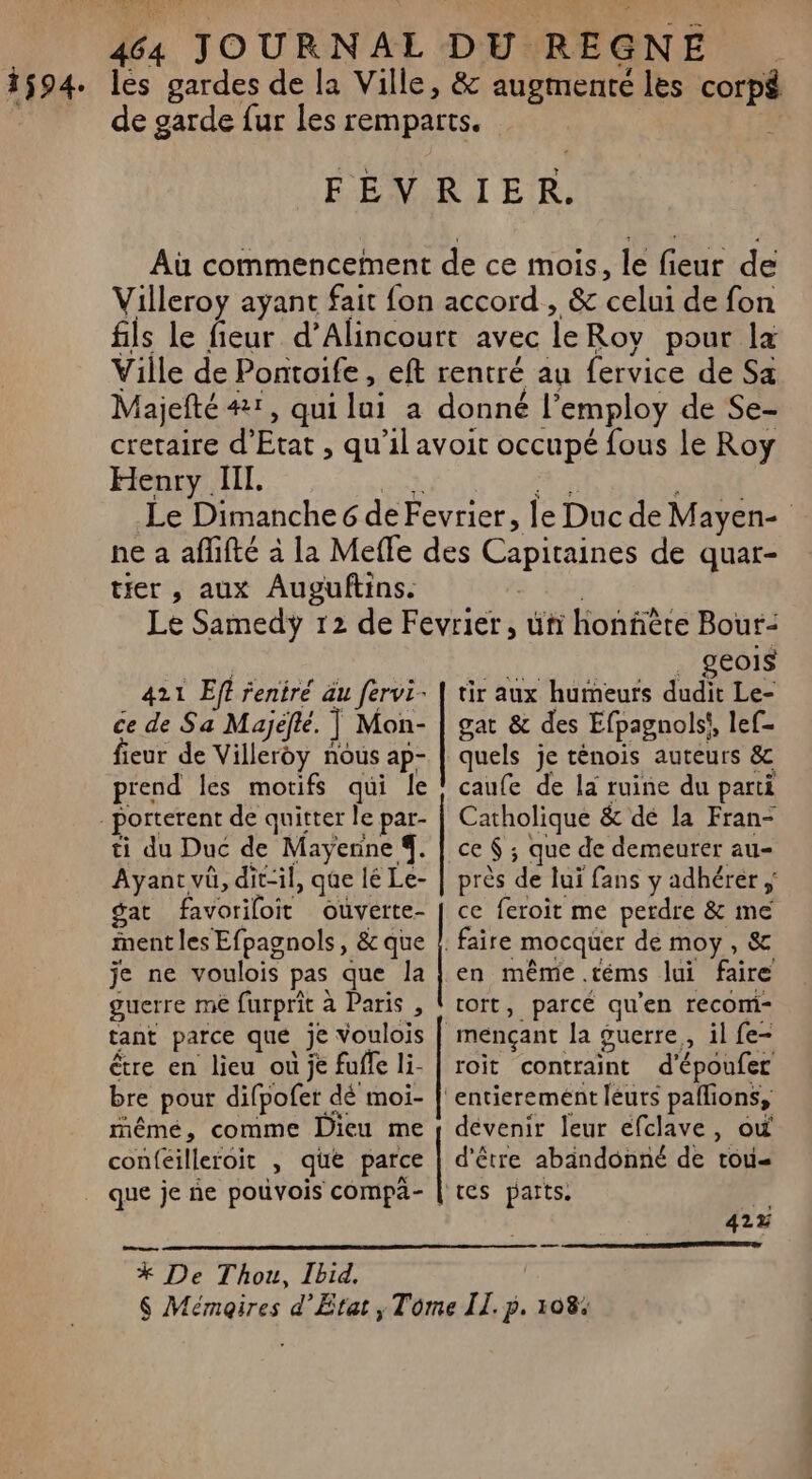 lés gardes de la Ville, &amp; augmenté les corp de garde fur les remparts. FEVRIER. Aù commencement de ce mois, le fieur de Villeroy ayant fait fon accord , &amp; celui de fon fils le fieur d’Alincourt avec le Roy pour la Ville de Pontoife, eft rentré au fervice de Sa Majefté #1, qui fai à donné l’employ de Se- cretaire d'Etat , qu'il avoit occupé fous le Roy Henry Ill. Le Dimanche 6 de Fevrier, le Duc de Mayen- ne a aflifté à la Meffe des Capitaines de quar- tier , aux Auguftins. Le Samedy 12 de Fevrier, ui honfiète Bour- geols 421 Eff feniré äu fervi- | tir aux humeurs dudit Le- ce de Sa Majéfte. Il Mon- | gat &amp; des Efpagnols}, lef- fieur de Villeroy nous ap- | quels je ténois auteurs &amp; prend les motifs qui le ! caufe de la ruine du parti Catholique &amp; dé la Fran- ti du Duc de Mayenne 4. | ce $; que de demeurer au Ayant vû, dit-il, qûe lé Le- | près de lui fans y adhérer ; gat favoriloit ouverte- | ce feroit me perdre &amp; me ment les Efpagnols, &amp; que |. faire mocquer de moy, &amp; je ne voulois pas que la | en même .téms lui faire guerre me furprit à Paris , | rort, parcé qu'en recom- tant parce que je voulois | mençant la guerre, il fe- être en lieu où je fuffe li- | roit contraint d'époufer bre pour difpofer dé moi- | entierement leurs pañlions, mêmé, comme Dieu me y devenir leur efclave, où con(eilleroit » que parce | d'être abandonné de tou- 42% % De Thou, Ibid. $ Mémoires d’État, Tome IL. p. 108.