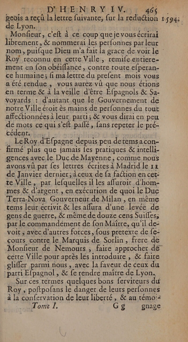 PA NDPIVENRN Mo x dé | geois a reçu la lettre fuivante, fur la reduction 1594: de Lyon. Pré à | . Monfieur, c’eft à ce coup que je vous écrirai librement, &amp; nommerai les perfonnes par leur nom,.puifque Dieu m'a fait la grace de voir le : oy reconnu en cette Ville, remife entiere- ment en {on obéiffance, contre toute efperan- ce humaine; fi ma lettre du prefent mois vous atté rendue, vous aurez vü que nous étions en terme &amp; à la veille d’être Éfpagnols &amp; Sa- voyards : d'autant que le Gouvernement de notre Ville étroit ès mains de perfonnes du tout affectionnées à leur. parti; &amp; vous dirai en peu de mots ce qui s’eft, pañlé, fans repeter le pré- coengte ht. roy él ab … LeRoy.d'Efpagne depuis peu detemsacon- firmé plus que jamais fes pratiques &amp; intelli- gences avec.le Duc de Mayenne ; comme nous avons.vu par fes lettres écrites à Madrid le 1x de Janvier dernier; à ceux de fa faction en cet- te Ville, par lefquelles il les affuroit d’hom- mes &amp; d'argent , en exécution de quoi le Duc Terra-Nova Gouverneur de Milan , en même tems leur écrivit &amp; les aura d’une levée de gens de guerre, &amp; mème de douze cens Suifles, par le commandément de fon Maître, qu'il de: voit ; avec d’autres forces, fous pretexte de fe- cours contre le Marquis de, Sorlin , frere. de Monfieur de Nemours ; faire approcher dé” cette Ville pour après les introduire , &amp; faire gliffer parmi nous , avec la faveur de ceux du parti Efpagnol , &amp; fe rendre maître de Lyon. _ Sur ces termes quelques bons fervireurs du Roy , poftpofans le danger de leurs perfonnes à la confervarion de leur liberté, &amp; au témo:s Tome I. Gg gnage