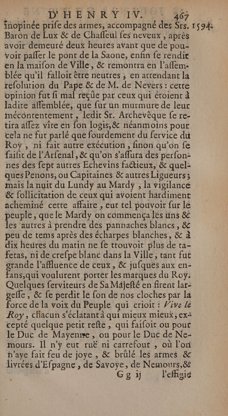 D'HENRY IV. 463 Baron de Lux &amp; de Chaffeul fes neveux , après avoir demeuré deux heures avant que de pou- en la maifon de Ville, &amp; remontra en l’aflem: blée qu’il falloit être neutres ; en attendant la refolution du Pape &amp; de M. de Nevers : cette opinion fut fi mal reçüe par ceux qui éroient à ladire affemblée, que {ur un murmure de leur mécontentement , ledit Sr. Archevèque fe re- tira aflez vite en fon logis, &amp; néanmoins pour cela ne fut parlé que fourdement du fervice du Roy , ni fait autre exécution, finon qu’on fe faific de l’Arfenal, &amp; qu’on s’aflura des perfon: nes des fept autres Echevins faétieux, &amp; quel- ques Penons, ou Capitaines &amp; autres Ligueurs; mais la nuit du Lundy au Mardÿ , la vigilance &amp; follicitation de ceux qui avoient hardiment acheminé certe affaire , eut tel pouvoir fur le peuple , quele Mardy on cominencça les üns &amp; les autres à prendre des pannaches blancs, &amp; peu de tems après des écharpes blanches, &amp; à dix heures du matin ne fe trouvoit plus de ta- feras, ni de crefpe blanc dans la Ville, tant fut grande l’affluence de ceux, &amp; jufqués aux en- fans,qui voulurent porter les marques du Roÿ: Quelques ferviteurs de Sa Mäjefté en firent lar: gefle , &amp; fe perdit lé fon de nos cloches par la force de la voix du Peuple qui crioit : Vive le Roy, chacun s’éclatant à qui mieux mieux; ex cepté quelque petit refte, qui faifoit ou pour le Duc de Maÿenre, ou pour le Duc de Ne- mours. Il n’y eut ruë ni carrefout , où l’on h’aye fair feu de joye , &amp; brülé les armes &amp; livrées d'Efpagne , de Savoye, de Nemours,&amp; Gg ï lefhgig