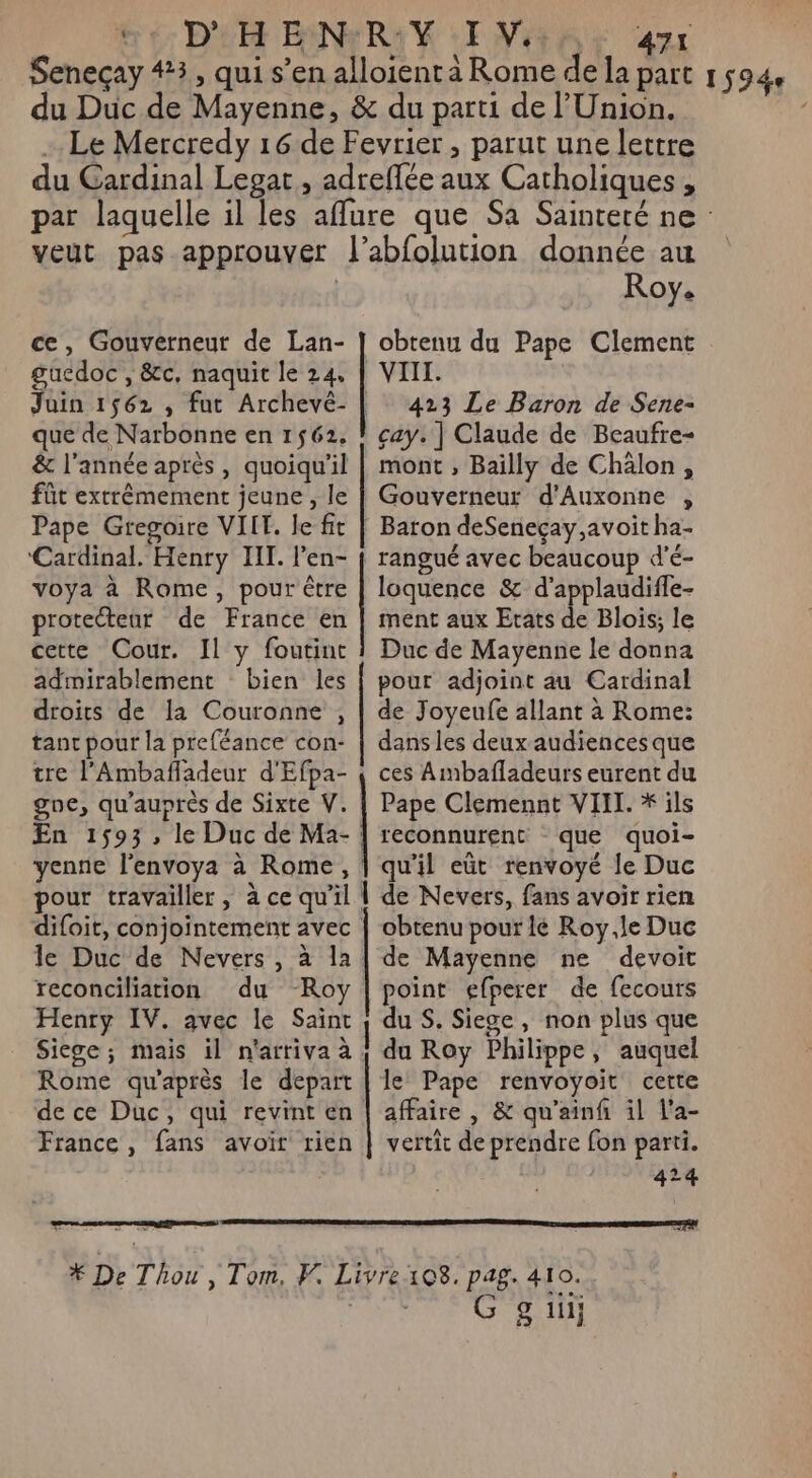 Seneçay #3, qui s’en alloient à Rome de la part 1 5944 du Duc de Mayenne, &amp; du parti de l'Union. Le Mercredy 16 de Fevrier, parut une lettre du Cardinal Legat , adreflée aux Catholiques, par laquelle il les affure que Sa Sainteté ne veut pas approuver l’abfolution donnée au Roy. obtenu du Pape Clement VIII. 423 Le Baron de Sene- çay. ] Claude de Beaufre- mont , Bailly de Chälon, ce, Gouverneur de Lan- guedoc , &amp;c, naquit le 24. Juin 1562 ; fut Archevé- | que de Narbonne en 1562, &amp; l'année après, quoiqu'il füt extrêmement jeune , le | Gouverneur d’Auxonne , Pape Gregoire VILT. le fit | Baron deSenecçay,avoit ha- ‘Cardinal. Henry III. l’en- | rangué avec beaucoup d'é- voya à Rome, pour être | loquence &amp; d’applaudiffe- protecteur de France en | ment aux Etats de Blois; le cette Cour. Il y foutint ! Duc de Mayenne le donna admirablement bien les | pour adjoint au Cardinal droits de la Couronne , | de Joyeufe allant à Rome: tant pour la preféance con- | dans les deux audiences que tre l’Ambafladeur d'Efpa- { ces A mbafladeurs eurent du goe, qu'auprès de Sixte V. | Pape Clemennt VIII. * ils En 1593, le Duc de Ma- | reconnurent que quoi- yenne l'envoya à Rome, | qu'il eût renvoyé le Duc pour travailler , à ce qu'il | de Nevers, fans avoir rien difoit, conjointement avec | obtenu pour lé Roy,le Duc le Duc de Nevers, à la | de Mayenne ne devoit reconciliation du Roy | point efperer de fecours Henry IV. avec le Saint } du S. Siege, non plus que Siege; mais il n'arriva à | du Roy Philippe, auquel Rome qu'après le depart | le Pape renvoyoit cette de ce Duc, qui revint en | affaire , &amp; qu'ainf il l'a- France, fans avoir rien | vertit de prendre fon parti. | 424 * De Thou , Tom, F. Livre108. pag. 410. En. G gui