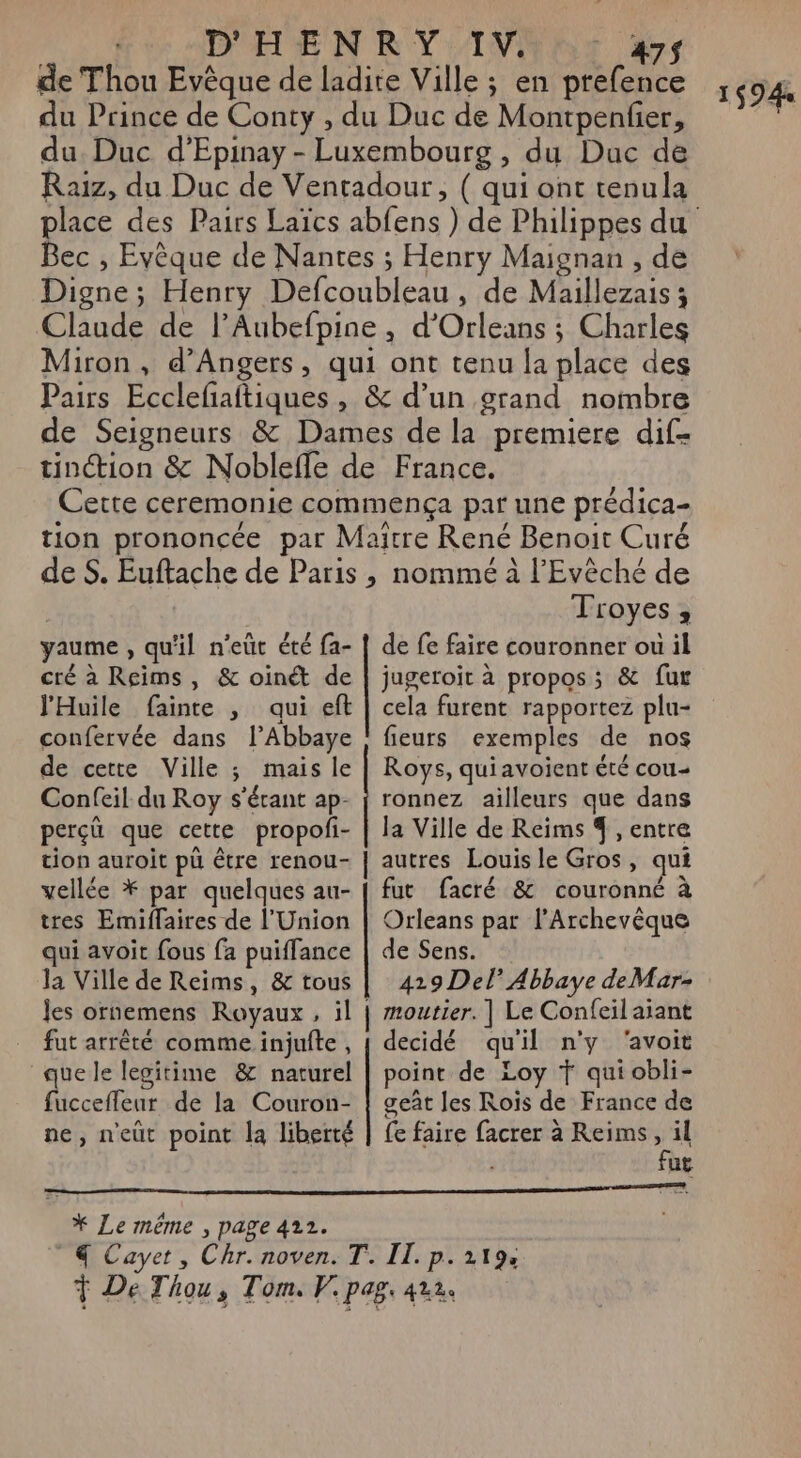 D'HEN RY/IVNET dr de Thou Evèque de ladite Ville ; en prefence du Prince de Conty , du Duc de Montpenfer, du Duc d’Epinay - Luxembourg , du Duc de Raiz, du Duc de Ventadour, ( qui ont tenula Bec , Evèque de Nantes ; Henry Maignan , de Digne; Henry Defcoubleau , de Maillezais ; Claude de l’Aubefpine, d’Orleans ; Charles Miron , d'Angers, qui ont tenu la place des Pairs Ecclefaitiques , &amp; d’un grand nombre de Seigneurs &amp; Dames de la premiere dif- tinction &amp; Noblefle de France. Cette ceremonie commença par une prédica- tion prononcée par Maître René Benoit Curé de S. Euftache de Paris , nommé à l’'Evêché de Troyes, de fe faire couronner ou il jugeroit à propos; &amp; fur cela furent rapportez plu- yaume , qu'il n’eüt été fa- cré à Reims, &amp; oinét de l'Huile fainte , qui eft confervée dans l’Abbaye de cette Ville ; mais le Confeil du Roy s'érant ap- perçû que cette propofi- tion auroit pü être renou- tres Emiffaires de l’Union qui avoit fous fa puiffance la Ville de Reims, &amp; tous les ornemens Royaux, il | fut arrêté comme injufte, “quele legitime &amp; naturel fuccefleur de la Couron- fieurs exemples de nos Roys, quiavoient été cou- ronnez ailleurs que dans la Ville de Reims % , entre autres Louis le Gros, qui fut facré &amp; couronné à Orleans par l’Archevèque de Sens. 419 Del Abbaye deMar- moutier. | Le Confeil aiant decidé qu'il n'y ‘avoit point de Loy Ÿ qui obli- geât les Rois de France de fut II. p. 219e ï $94