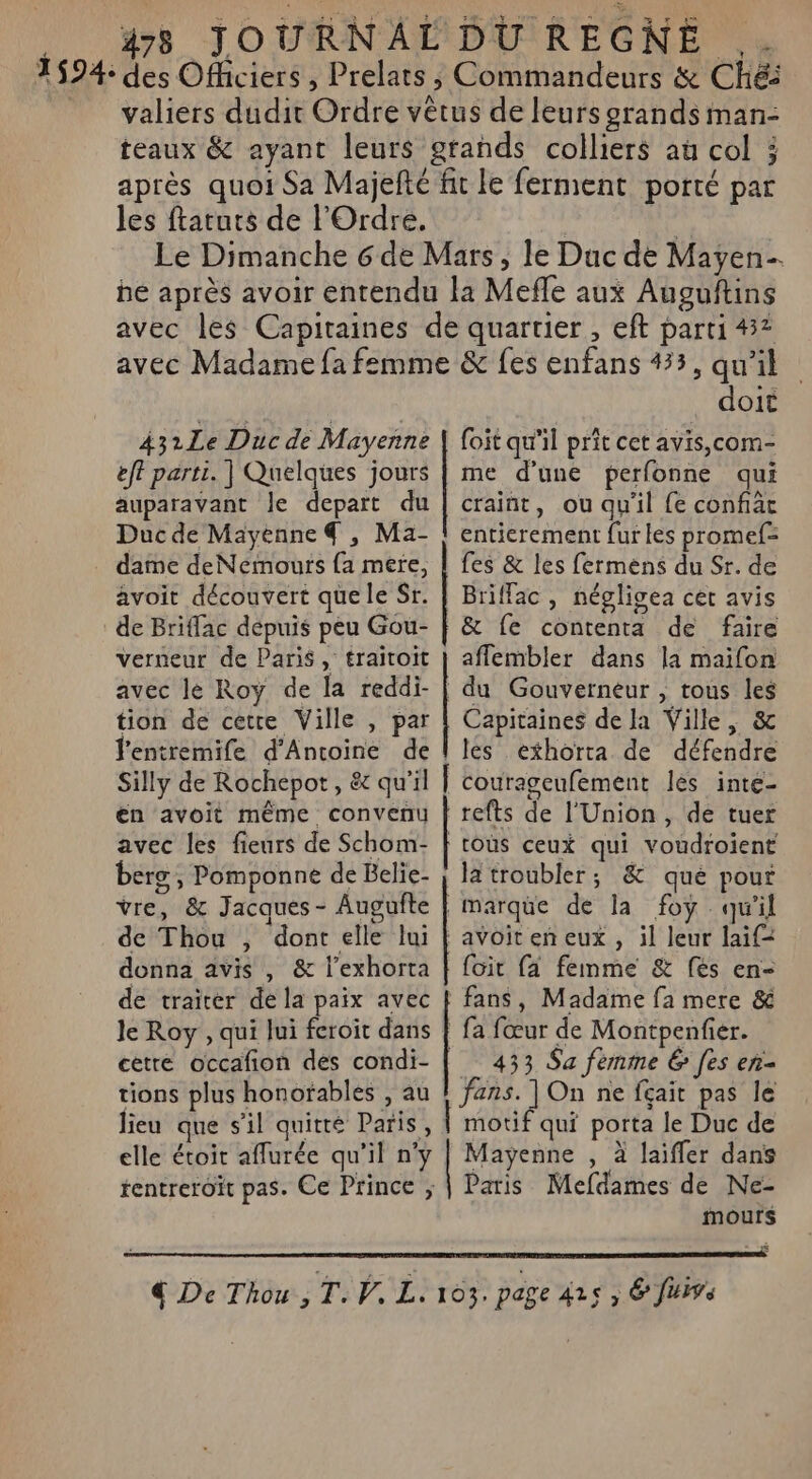 1594: des Officiers , Prelats , Commandeurs &amp; CHé valiers dudit Ordre vêtus de leurs grands man- teaux &amp; ayant leurs grands colliers au col ; après quoi Sa Majefté fit le ferment porté par les ftatuts de l'Ordre. | | Le Dimanche 6 de Mars, le Duc de Mayen be après avoir entendu la Mefle aux Ausguftins avec les Capitaines de quartier , eft parti 437 avec Madame fa femme &amp; fes enfans 435, qu'il 431Le Duc de Mayenne eff parti. ] Quelques jours auparavant le depart du Duc de Mayenne 4 , Ma- dame deNemours {a mere, avoit découvert quele Sr. de Briflac dépuis peu Gou- verneur de Paris, traitoit avec le Roy de la reddi- tion de cette Ville , par l’entremife d'Antoine de Silly de Rochepot, &amp; qu'il en avoit même convenu avec les fieurs de Schom- berg, Pomponne de Belie- vre, &amp; Jacques - Augufte de Thou , dont elle lui donna avis , &amp; l’exhorta de traïrer de la paix avec le Roy , qui lui feroit dans tions plus honofables , au doit foit qu'il prit cet avis,com- me d'une perfonne qui craint, ou qu'il fe confiäc entierement fur les promef= fes &amp; les fermens du Sr. de Briffac , négligea cet avis &amp; fe contenta de faire aflembler dans la maifon du Gouverneur , tous les Capitaines de la Ville, &amp; les exhorta de défendre refts de l'Union, de tuer | toùs ceux qui voudroient Ja troubler; &amp; qué pour | marque de la foy qu'il avoiten eux, il leur laif= {oit fa femme &amp; (es en- fans, Madame fa mere &amp; | fa fœur de Montpenfier. __ 433 $a femme &amp; [es eñ- fans. ]On ne fait pas le motif qui porta Je Duc de Mayenne , à laifler dans mours