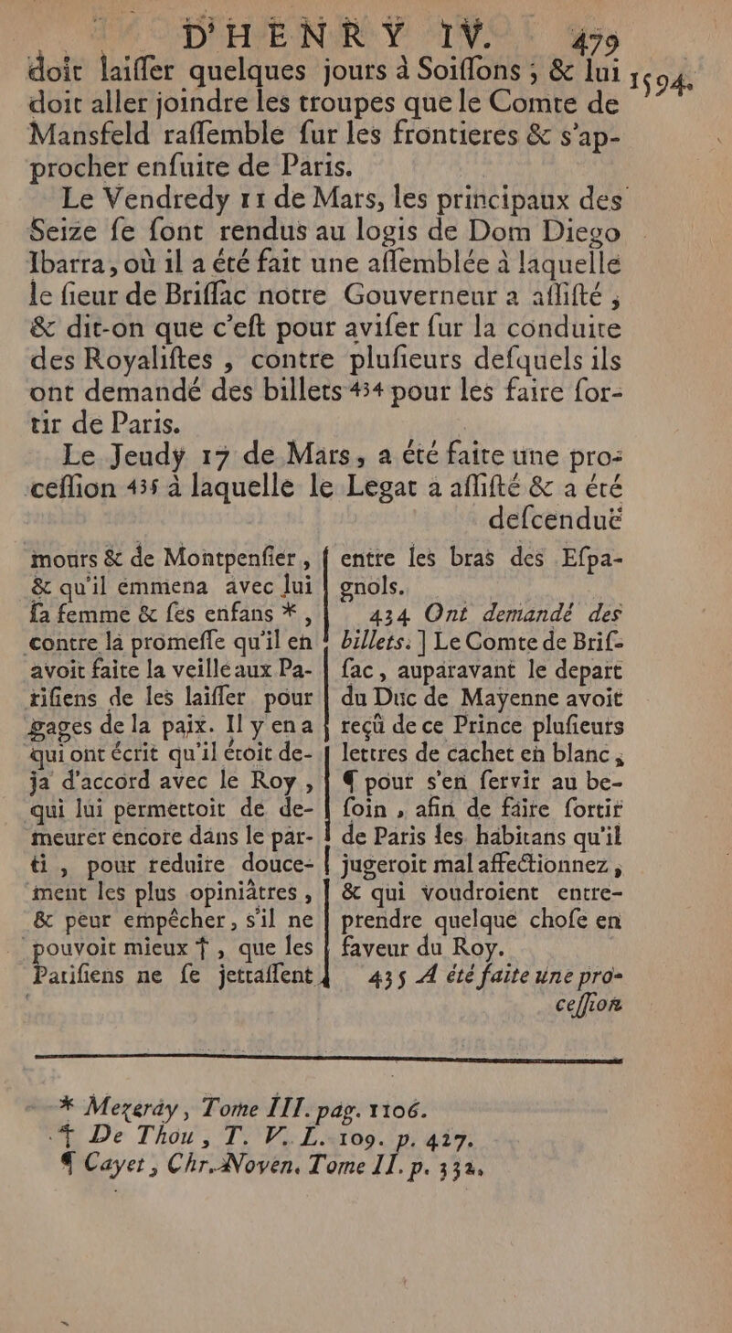 | D'HPE NERO Y TT. 479 doit laiffer quelques jours à Soiffons ; &amp; lui doit aller joindre les troupes que le Comte de Mansfeld raflemble fur les frontieres &amp; s’ap- procher enfuite de Paris. Seize fe font rendus au logis de Dom Diego Ibarra, où 1l a été fait une aflemblée à laquelle le fieur de Briflac notre Gouverneur a aflifté , &amp; dit-on que c’eft pour avifer fur la conduire des Royaliftes , contre plufeurs defquels ils ont demandé des billets 434 pour les faire for- tir de Paris. ceflion 455 à laquelle le Legar à affifté &amp; a éré defcenduë mours &amp; de Montpenfier,, { entre les bras des Efpa- &amp; qu'il emmena avec Jui | gnols. fa femme &amp; fes enfans *, 434 Ont demandé des contre là promeffe qu'il eh ! billets. | Le Comte de Brif- avoit faite la veille aux Pa- | fac, auparavant le depart tifiens de les laïfler pour | du Duc de Maÿenne avoit gages de la paix. Il Yena | reçü de ce Prince plufieurs qui ont écrit qu'il éroit de- [ lettres de cachet eh blanc, ja d'accord avec le Roy , | € pour s’en fervir au be- qui lui permettoit de de- | foin , afin de fäïre fortir meurér encore dans le par- À de Paris les. habitans qu'il ti, pour reduire douce- | jugeroit mal affectionnez, ment les plus opiniâtres , | &amp; qui voudroient entre- &amp; peur empêcher, s'il ne | prendre quelque chofe en pouvoir mieux f , que les | faveur du Roy. Parifiens ne fe jetraflent{ 435 À été faite une pro- ceffion --* Mezerày, Tome III. pag. 1106. 4 De Thou, T. V,. Lx109. p. 417. € Cayet, Chr. Noven, Tome IL, p. 332. 1594: