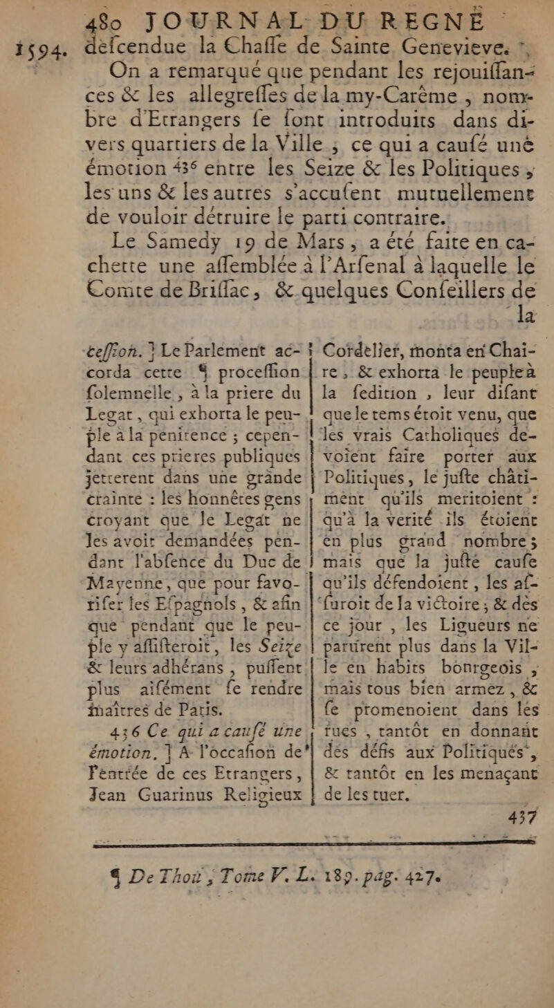 1594. défcendue la Chafle de Sainte, Genevieve. ?, On à remarqué que pendant les rejouiffan- ces &amp; les allegrefles de la my-Carème , nom bre d'Etrangers {fe font introduits dans di- vers quartiers de la Ville ; ce qui a caufé uné émotion #36 entre les Seize &amp; les Politiques ; es uns &amp; les autres s’acculent mutuellement de vouloir détruire le parti contraire. Le Samedy 19 de Mars, a été faite en ca- chette une afflemblée à l’Arfenal à laquelle le Comte de Briflac, &amp; quelques Confeïllers ui 2 corda cette 4 proceffion | re, &amp; exhorta le peuptea folemnelle , à la priere du Legar , qui exhorta le peu- ple à la penirence ; cepen- dant ces prieres publiques jetrerent dans une ÿrände crainte : les honnêtes gens croyant que Je Legat ne les avoir demandées pen- dant l'abfence du Duc de Mayenne, que pour favo-! rifer les Efpagnols , &amp; afin que pendant que le peu- ple y aflifteroit, les Serge &amp; leurs adhérans , puñlent plus aïfément fe rendre faîtres de Paris. 436 Ce qui 4 caufé une émotion, | A l'occafñon de? Féntrée de ces Etrangers, Jean Guarinus Religieux la fedirion , leur difant que le temsétoit venu, que les vrais Catholiques de- voient faire porter aux Politiques, le jufte chati- rent quils meritoient : qu'à la verité ils étoienc en plus grand nombre; mais que la jufté caufe qu’ils défendoient , les af- ce jour , les Ligueurs ne parurent plus dans la Vil- le en habits bonrgeois ; mais tous bien armez , &amp; fe promenoient dans lés fues , tantOt en donnañt dés défis aux Politiques’, &amp; tantôt en les menaçant de les tuer. ; 437 _ 189. PAZ. 4270