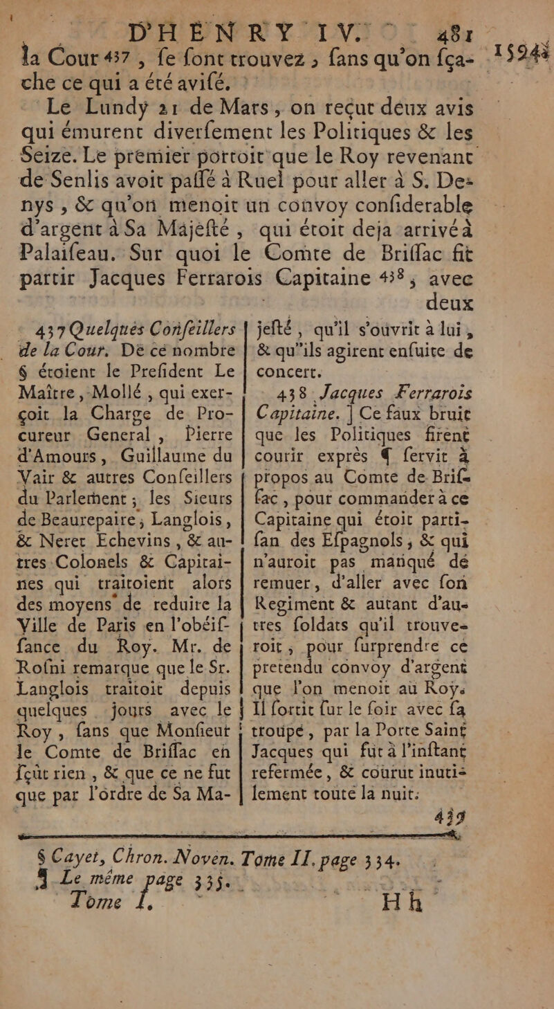 SVAPANER Y LV OT Ar la Cour #7, fe font trouvez ; fans qu’on fça- che ce qui a été avifé. | | Le Lundyÿ 21 de Mars, on reçut déux avis Seize. Le premier portoir que le Roy revenant de Senlis avoit pallé à Ruel pour aller à S. De: nys , &amp; qu'on menoit un convoy confiderable d'argent à Sa Mäjèfté, qui étoit deja arrivéà Palaifeau. Sur quoi le Comte de Briffac fit partir Jacques Ferrarois Capitaine 48; avec | Là deux 437 Quelques Confeillers | jelté, qu'il s'ouvrit à lui, de la Cour. DE cé nombre | &amp; qu’ils agirent enfuite de 6 éroient le Prefident Le | concert. Maître, Mollé , qui exer- 438 Jacques Ferrarois çoit la Charge de Pro- | Capitaine. | Ce faux bruit cureur General , Pierre | que les Politiques firent d'Amoutrs, Guillaume du | courir exprès € fervit à Vair &amp; autres Confeillers { propos au Comte de Brif= du Parlement; les Sieurs | fac, pour commander à ce de Beaurepaire; Langlois, | Capitaine qui étoit parti- &amp; Nerer Echevins , &amp; au- | fan des Efpagnols, &amp; qui tres:Colonels &amp; Capicai- | n’auroit pas mariqué dé nes qui traïitoient alors | remuer, d'aller avec fon des moyens’ de reduire la | Regiment &amp; autant d’au- Ville de Paris en l’obéif- | tes foldats qu'il trouves fance du Roy. Mr. de } roit, pour furprendre ce Rofni remarque que le Sr. | pretendu convoy d'argent Langlois traitoit depuis | que lon menoit aù Roÿ. quelques jours avec le | Il fortic fur le foir avec fa Roy, fans que Monfieut | troupé, par la Porte Sain£ le Comte de Briflac eh | Jacques qui fut à l’inftant Tout rien , &amp; que ce ne fut | refermée, &amp; courut inuti&lt; que par l'ordre de Sa Ma- | fement toute la nuit: | 459 $ Cayet, Chron. Ne Tome II, page 334. Des d'a Hk Tome 1594