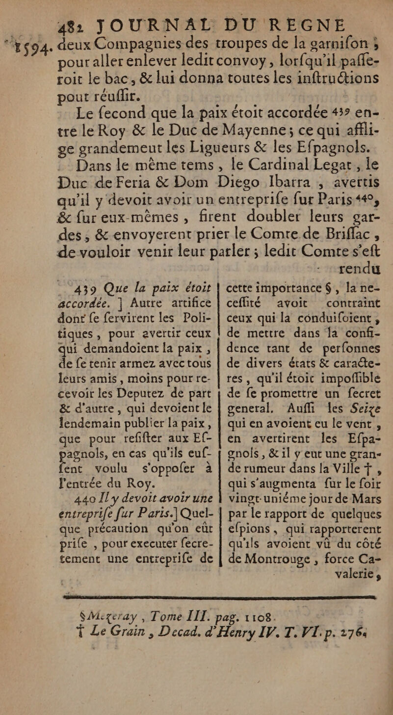 ‘’#s94. deux Compagnies des troupes de la garnifon ; pour aller enlever leditconvoy, lorfqu’il paffe- roit le bac, &amp; lui donna toutes les inftruétions pout réufir. | Le fecond que la paix étoit accordée 43? en- tre le Roy &amp; le Duc de Mayenne; ce qui affli- ge grandemeut les Ligueurs &amp; les Efpagnols. Dans le mème tems, le Cardinal Legar, le Duc de Feria &amp; Dom Diego Ibarra ; avertis qu’il y devoit avoir un entreprife fur Paris4#, &amp; fur eux mêmes , firent doubler leurs gar- des , &amp; envoyerent prier le Comre de Briflac, de vouloir venir leur parler ; ledit Comte s’eft 439 Que la paix étoit accordée. | Autre artifice dont fe fervirent les Poli- tiques, pour avertir ceux qui demandoient la paix, de fe tenir armez avectous leurs amis, moins pour re- cevoir les Deputez de part &amp; d'autre, qui devoient le lendemain publier la paix, que pour refifter aux Ef- agnols, en cas qu'ils euf- pee voulu s'oppofer à l'entrée du Roy. 440 Il y devoit avoir une envtreprife fur Paris.] Quel- que précaution qu'on eût prife , pour executer fecre- tement une entreprife de QE et on tennensnnsnS rendu cette importance $, la ne- ceflité avoit contraint ceux qui la conduifoient, de mettre dans la confi- dence tant de perfonnes de divers états &amp; caraéte- res, qu'il étoic impofhble de fe promettre un fecret general. Aufli les Seize qui en avoient eu le vent, en avetirent les Efpa- gnois , &amp; il y eut une gran- de rumeur dans la Ville, qui s’augmenta {ur le foir vingt-uniéme jour de Mars par Le rapport de quelques efpions, qui rapporterent qu'ils avoient vû du côté de Montrouge , force Ca- valerie,