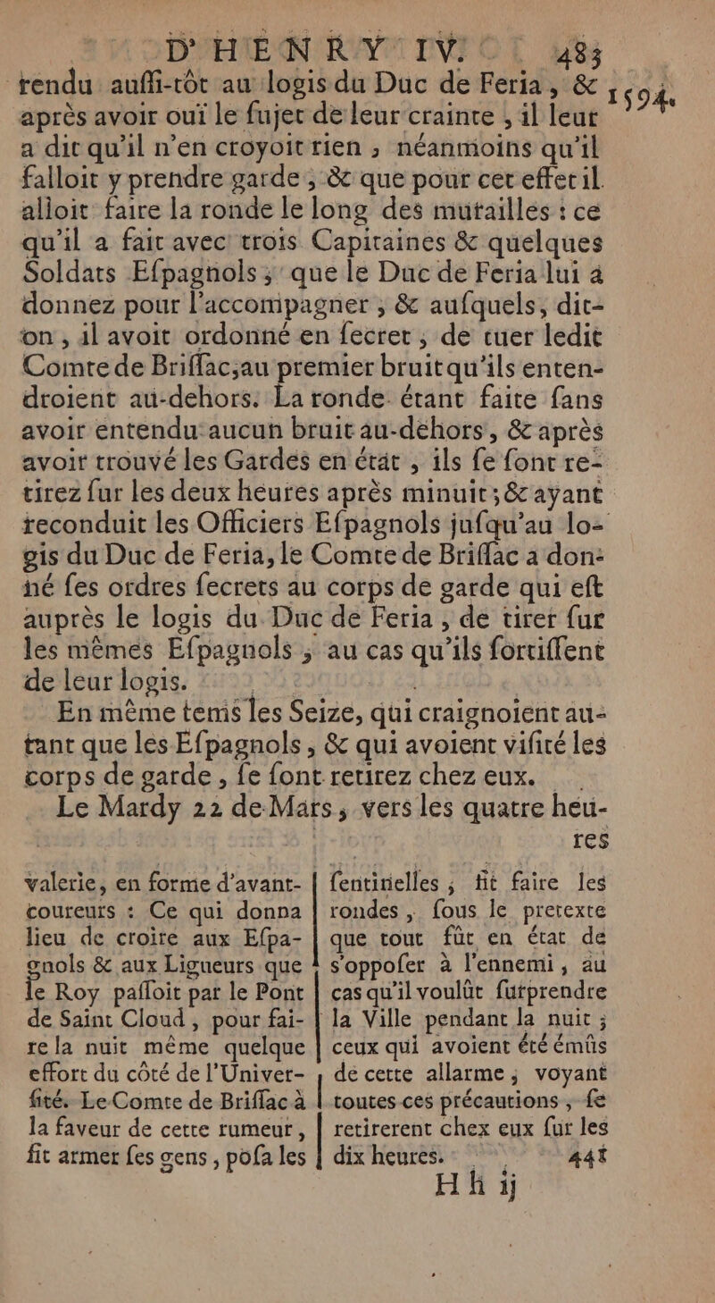 FDAEME ON CAN IVFOT Le rendu auffi-tôt au logis du Duc de Feria, &amp; après avoir oui Le fujet de leur crainte ; il leur a dit qu’il n’en croyoit rien ; néanmoins qu'il falloit y prendre garde, &amp; que pour cer efferil alioit faire la ronde le long des muftailles : ce qu'il a fait avec trois Capiraines &amp; quelques Soldats Efpagnols ; que le Duc de Feria lui 4 donnez pour l'accompagner ; &amp; aufquels, dit- on , 4l avoit ordonné en fecret , de tuer ledit Comte de Briffac;au premier bruitqu'ils enten- droient au-dehors. La ronde: étant faite fans avoir entendu: aucun bruit au-dehors, &amp; après avoir trouvé les Gardes en état , ils fe font re- tirez fur les deux heures après minuit; &amp;c ayant reconduit les Officiers Efpagnols jufqu’au lo- gis du Duc de Feria, le Comte de Briffac à don: né fes ordres fecrets au corps de garde qui eft auprès le logis du Duc de Feria , de tirer fur les mêmes Efpagnols ; au cas qu’ils fortiffent de leur logis. 13 22 En mème temis les Seize, qui craignoient au- tant que les Éfpagnols, &amp; qui avoient vifiré les corps de garde, fe font retirez chez eux. Le Mardy 22 de Mars, vers les quatre heu- res 1594 coureurs : Ce qui donna lieu de croire aux Efpa- gnols &amp; aux Ligueurs que le Roy pafloit par le Pont de Saïnt Cloud , pour fai- re la nuit même quelque effort du côté de l’'Univer- fité Le-Comte de Briflac à la faveur de cette rumeur, fit armer fes œens ; pofa les fentirielles ; fit faire les rondes ; fous le pretexte que tout für en état de s'oppofer à l'ennemi, au cas qu'il voulüt furprendre la Ville pendant la nuit ; ceux qui avoient été émüs de cette allarme; voyant | toutes ces précautions ;, fe retirerent chex eux fur les dix heures. 441 Hk i