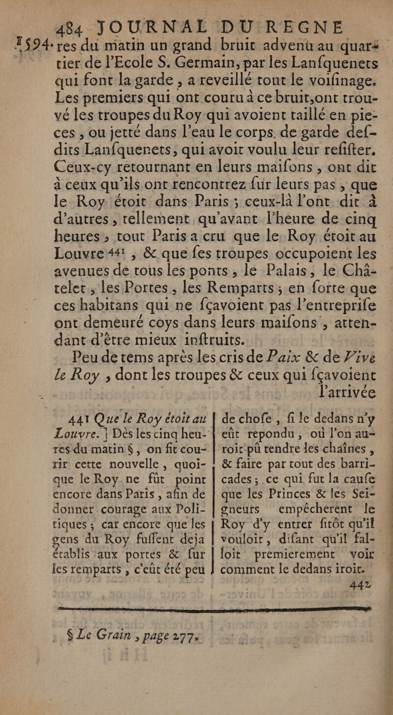 T$94: res du matin un grand bruic advenü au quar © cier de l'Ecole S. Germain, par les Lanfquenets qui font la garde , a reveillé tout le voifinage. Les premiers qui ont couru à ce bruit,ont trou- vé les troupes du Roy qui avoient taillé en pie- ces , ou jetté dans l’eau le corps. de garde def- dits Lanfquerets, qui avoit voulu leur refifter. Ceux-cy retournant en leurs maifons , ont dit à ceux qu'ils ont rencontrez fur leurs pas , que le Roy: étoit dans Paris ; ceux-là l'ont dit à d’autres, tellement qu'avant l’heure de cinq heures ; tout Paris a cru que le: Roy étoirau Louvre4#, &amp; que fes troupes occupoient Les avenues de trous les ponts, le Palais, le Cha- telet., les Portes ; les Remparts ; en forte que ces habitans qui ne fçavoient pas l’entreprile ont demeuré coys dans leurs maifons , atten- dant-d’être mieux inftruits. - Peu de tems après les cris de Paix &amp; de Vive le Roy ;, dont les troupes &amp; ceux qui fçavoient ls | | l'arrivée 441 Que le Roy étoit ail res du matin, on fit cou- rir cette nouvelle, quoi- que le Roy.ne füt point encore dans Paris , afin de donner courage aux Poli- tiques ; car encore que les ens du Roy fuflent deja établis ‘aux portes &amp; fur les remparts , c’eùt été peu de chofe , fi le dedans n'y eût repondu, où l’on au roit pu tendre les chaînes , &amp; faire par tout des barri- cades ; ce qui fut la caufe que les Princes &amp; les Sei- gneurs empécherent le Roy d'y entrer fitôt qu'il vouloit, difant qu'il fal- loïit premierement voir comment le dedans iroit. : 442 DT RE TE