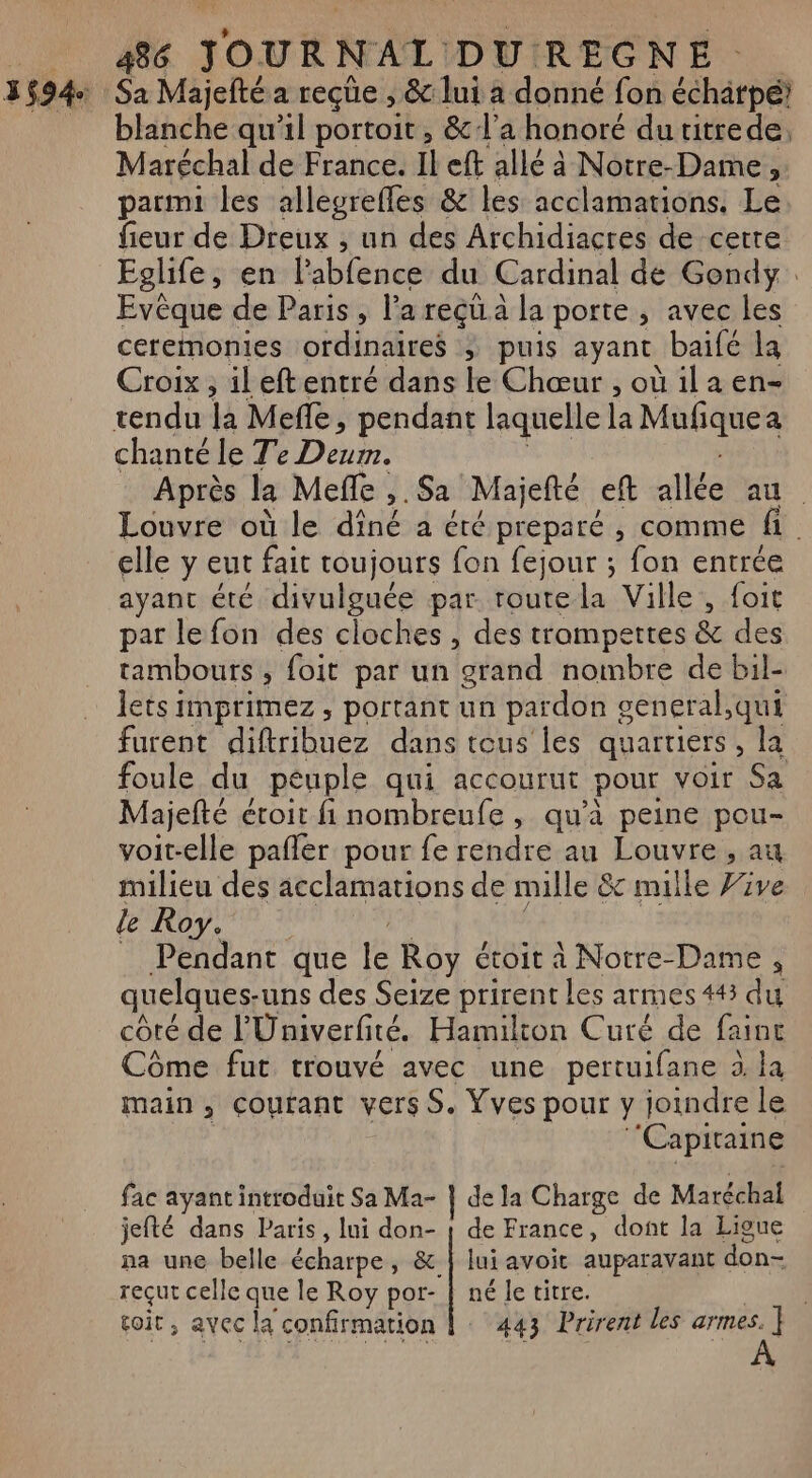 Sa Majefté a reçüe , &amp; lui a donné fon échatpé: blanche qu'il portoit , &amp; l'a honoré du titrede, Maréchal de France. Il eft allé à Notre-Dame ; parmi les alleureffes &amp; les acclamations. Le fieur de Dreux , un des Archidiacres de cette Eglife, en labfence du Cardinal de Gondy. Evèque de Paris , l’a reçü à la porte , avec les ceremonies ordinaires &gt; puis ayant baifé la Croix , ileftentré dans le Chœur , où ila en- chanté le Te Deum. Après la Meffe ,.Sa Majefté eft allée RL: : Louvre où le dîné a éré preparé , comme fi elle y eut fait toujours fon fejour ; fon entrée ayant été divulguée par. routela Ville , foit par le fon des cloches , des trompettes &amp; des tambours , foit par un grand nombre de bil- lets imprimez, portant un pardon seneral,qui furent diftribuez dans tous les quartiers, la foule du peuple qui accourut pour voir Sa Majefté étroit fi nombreufe , qu'à peine pou- voit-elle pafler pour fe rendre au Louvre , au milieu des acclamations de mille &amp; mille Vive Le Roy. Pendant que le Roy étoit à Notre-Dame , quelques. uns des Seize prirent les armes 443 du côté de l'Univerfité. Hamilton Curé de fainc Côme fut trouvé avec une pertuifane à. la main, Coutant vers S. Vves pour y joindre le ‘Capitaine fac ayant introduit Sa Ma- | de la Charge de Maréchal jefté dans Paris, lui ds de France, dont la Lioue na une belle écharpe, &amp; | lui avoit auparavant don- reçut celle dE le Roy ke) né Je titre. coir , avec la confirmation |: 443 Prirent les armes. ] À