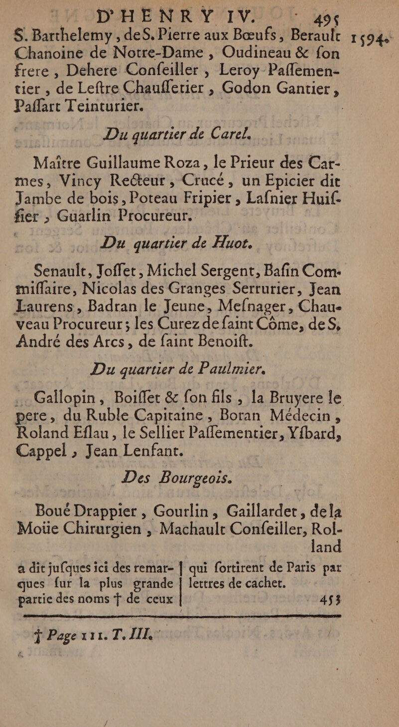 $. Barthelemy , des. Pierre aux Bœufs, Berault 1494. Chanoine de Notre-Dame , Oudineau &amp; fon frere , Dehere Confeiller , Leroy Paflemen- tier , de Leftre Chauflerier , Godon Gantier, Paflart Teinturier. tan | Du guartier de Carel. Maître Guillaume Roza, le Prieur des Car- mes, Vincy Recteur, Crucé, un Epicier dit Jambe de bois, Poteau Fripier , Lafnier Huif- fier ; Guarlin Procureur. Du quartier de Huot. Senault, Toffet , Michel Sergent, Bafin Com: _ miffaire, Nicolas des Granges Serrurier, Jean Laurens, Badran le Jeune, Mefnager, Chau- veau Procureur; les Curez de faint Côme, deS, André des Arcs, de faint Benoit. Du quartier de Paulmier. . Gallopin, Boiflet &amp; fon fils , la Bruyere le pere, du Ruble Capitaine, Boran Médecin , Roland Eflau, le Sellier Pafementier, Yfbard, Cappel » Jean Lenfanr. Des Bourgeoss. Boué Drappier , Gourlin, Gaillardet, dela Moüe Chirurgien , Machault Confeiller, Rol- land a dit jufques ici des remar- | qui fortirent de Paris par ques fur la plus grande | lettres de cachet. partie des noms f de ceux 453 Ÿ Page ati. T. IL