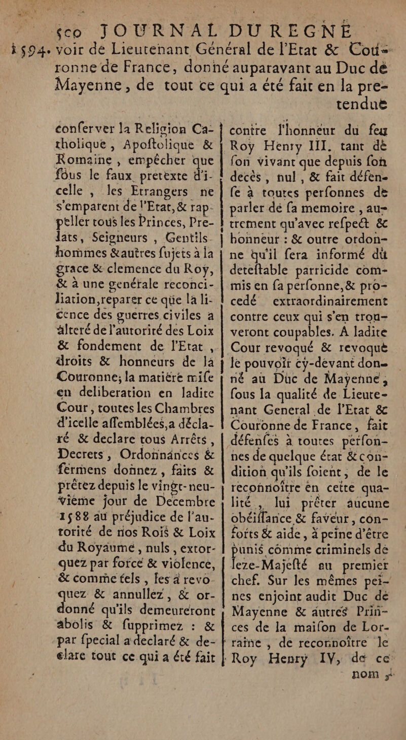 y : LIVE %eb JOURNAL DUREGNE : 594. voir de Lieutenant Général de l'Etat &amp; Coù- ronne de France, donné auparavant au Duc dé Mayenne, de tout ce qui a été fait en la pre- tenduë conferver la Relicion Ca- | contre l'honneur du feu tholique , Apoñtolique &amp; | Roy Henry III. tant dé Romaine , empêcher que | fon vivant que depuis fon fôus le faux. prerexte di. decès, nul , &amp; fait défen- celle , les Etrangers ne | fe à toutes perfonnes de s'emparent de l'Etat, &amp; rap. parler dé fa memoire , au- peller tous les Princes, Pre- À trement qu'avec refpet &amp; dats, Seigneurs , Gentils_ | honneur : &amp; outre ordon- hommes &amp;autres fujets à Îa | ne Qu'il fera informé du grace &amp; clemence du Roy, | deteftable parricide com- &amp; à une genérale reconci- | mis en {a perfonne,&amp; pro- liation,reparer ce qe la li- | cedé extraordinairement cence des guerres civiles a älteré de l'autorité des Loix &amp; fondement de l'Etat , droits &amp; honneurs de Ja Couronne; la matière mife en deliberation en ladite Cour, toutes les Chambres | nant General de l'Etat &amp; d'icelle affemblées,a décla- | Couronne de France, fait ré &amp; declare tous Arrêts, es à toutes perfon- contre ceux qui s'en trou- veront coupables. A ladite Cour revoqué &amp; revoque le pouvoïr cy-dévant don né au Düc de Mayenne, fous la qualité de Lieute- Decrets, Ordonnänces &amp; | nes de quelque état &amp;con- férmens donnez, faits &amp; | dition qu'ils foient, de le prêtez depuis le vingr-neu- | reconnoître én cette qua- vième jour de Decembre | lité , lui prêter aucune 1582 au préjudice de l’au- | obéiffance &amp; faveur, con- torité de nos Rois &amp; Loix | forts &amp; aide, à peine d’être du Royaume, nuls , extor- punis comme criminels de _quéz par force &amp; violence, Fere-Majelté eu premier &amp; comme tels , fes à revo- | chef. Sur les mêmes pei- quez &amp; annullez, &amp; or- | nes enjoint audit Duc dé donné qu'ils demeuréront | Mayenne &amp; autres Prin- abolis &amp; fupprimez : &amp; | ces de la maifon de Lor- par fpecial a declaré &amp; de- À raine , de reconnoître le elare tout ce qui a été fait | Roy Henry IV, de ce nom