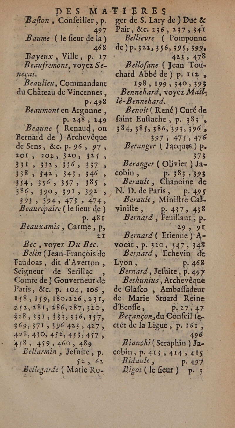 Bafion , Confeiller » P- 497 Baume (le fieur del la) | 468 Bayeux , Ville, p. 17 Beaufremont, voyez Se- neçai. du Château de Vincennes, P:498 Beaumont en Argonne , p. 248 , 249 Beaune ( Renaud, ou Bernard de ) Archevêque de Sens, &amp;c. p.96, 97, 2CI &gt; 202; 320, 325 5 URL ANSE TUE 338 , 342, 343 346 , 150 T6: 3575 385, 386, 29035919 3977; 393 » 394 473 » 474, Beaurepaire (le fieur de) p. 481 Beauxamis , Carme, p, 21 Bec , voyez Du Bec. :. Belin (Jean-François de Faudoas, dit d’Averton, Seigneur de Serillac , Comte de } Gouverneur de Paris, &amp;c. p. 104, 106 , 158 » 159, 180;226 , 231, 251,281,286, 287, 320 ; 328,331, 333336) 357; 369,371; 396 423,427, 428,430, 452,453,457; 458, 459: 460, 489 EF Balle à refaite, P. 23 62 Bellegarde ( Marie Ro- ger de. $. Lary de ) Duc &amp; Pair, &amp;C: 2362373 341 BRegre ( Pomponne dep. 322, 356, 395» 399 423) 478 Bello[ane eds Tou- chard Abbé de) p.112 , 198, 199, 340 ; 393 Bennechard, voyez Maïl: le- Rnnberd. Benoït ( René) Curé de faint Euftache , p. 383 , 3843 385, 386, 393,396 397 ; 475 476 Beranger ( J it P. 73 Beranger ( Olivier ) : a- cobin , D. 383 , 393 Beraulr , Chanoine de ;N. D. de Paris, p.49$ PBerauli, Miniftre Ch vinifle, p.437, 438 Bernard, Feuillanc ; i Pe 29 y 90 Bernard ( Etienne ) A- Vocat , p. 320, 347, 348 Bernard , Echevin de EYON, | p. 468 Bernard, Jefuite, p.497 BARRES , Archevêque de Glafco , Ambaffadeur de Marie Stuard Reine d'Ecoile, P-27, 47 Bezancon,du Confcil {e.. crét de la Ligue, p. 167, | M LDMEUTe Bianchi(Seraphin ) Ja- cobin, p. 413, 414, 41$ Bidauh ; P. 497 Bigor (le ficur ) pris