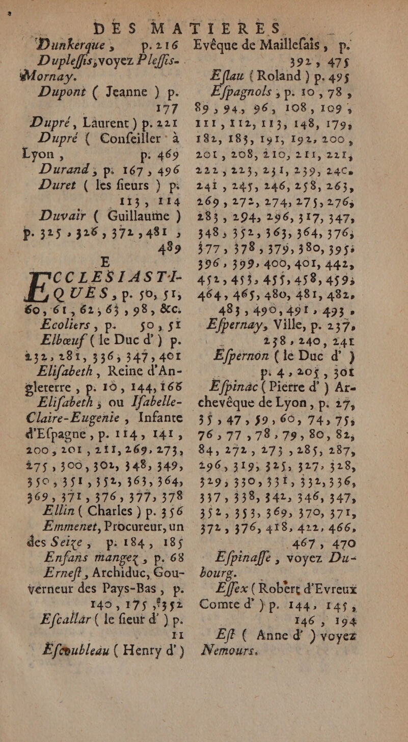 Le es » p.216 ornay. Dupont ( Jeanne ) p. 177 Dupré, Laurent ) p. 221 Dupré { Confeiller : à Lyon : P: 469 Durand ; p: 167, 496 Duret ( les fieurs ) p: CATISUETA Duvair ( Guillaume ) P- 325 » 326; AIRNESS ; 439 E CCLESIASTII- QUES, p. 50,51; 60, ‘61,62; 6; 985 XC Ecoliers, ps 50,51 Elbœuf ( le Duc d’) ie 232,281, 336; 347, 40I Elifabeth, Keine d'An- gleterre , p: 10, 144,168 Elifabeth ; ou ljabelle- Claire-Eugenie , Infante d'Efpagne , p. 114, 141, 200,201,211,269, 273, 275 300, 302, 348, 349, 350 ,351,352; 363 364 369, 371, 376» 3775 378 Ællin ( Charles ) p. 356 Emmenet, Procureur, un des Selze, p: pit Le Enfañs rnangez , Erneft, Atchidüc: Ft ÿvérneur des Pays-Bas &gt; Pe 149 , 175 8352 Efcallar ( le fieut d’) P. : Eféubleau ( Henry a Evêque de Maillefais, p. 392, 475$ E flau { Roland ) p.495 Efpagnols ;,p. 10,738, 89; 943 96, 108, 109 5 111,112,113, 148, 179; 182, 183, I91, 192, 200, 261, 208; 210, 211,221; 222,223,231, 239, 24Cs 241,245, 246,258, 263, 269 » 272, 274:27$;276; 283, 294, 296, 317, 347; 348; 352, 363, 364, 3763 377 ; 378 3 379, 380, 3955 396 » 399 400, 401, 4413 452,453; 45$,458,4$59; 464» 4653 480, 481, 482, 433, 490,491; 493 » É'Hé Ville, p. 237, 238:240, 24I Efpérnon ( le Duc d’ } ps 420$, 301 Efpinac ( Piétre d’) Ar- chevêque de Lyon, p. 27, 3547, 59,60, 74; 755 76:77:78 79; 80, 82; 84, 272,273 285$, 287, 196, 3193 325: 327 328, 329; 330) 331, 332,336, 337 3383 342 346, 347, 3523 353 369; 3703 371» 372 3763 418, 422, 466, 467, 470 Efpinaffe , voyez Du- bourg. | Effex (Robert d'Evreux Comte d’}p. 144, 14$, _ 146 , 194 EJF ( Anne d' ) voyez Nemours.