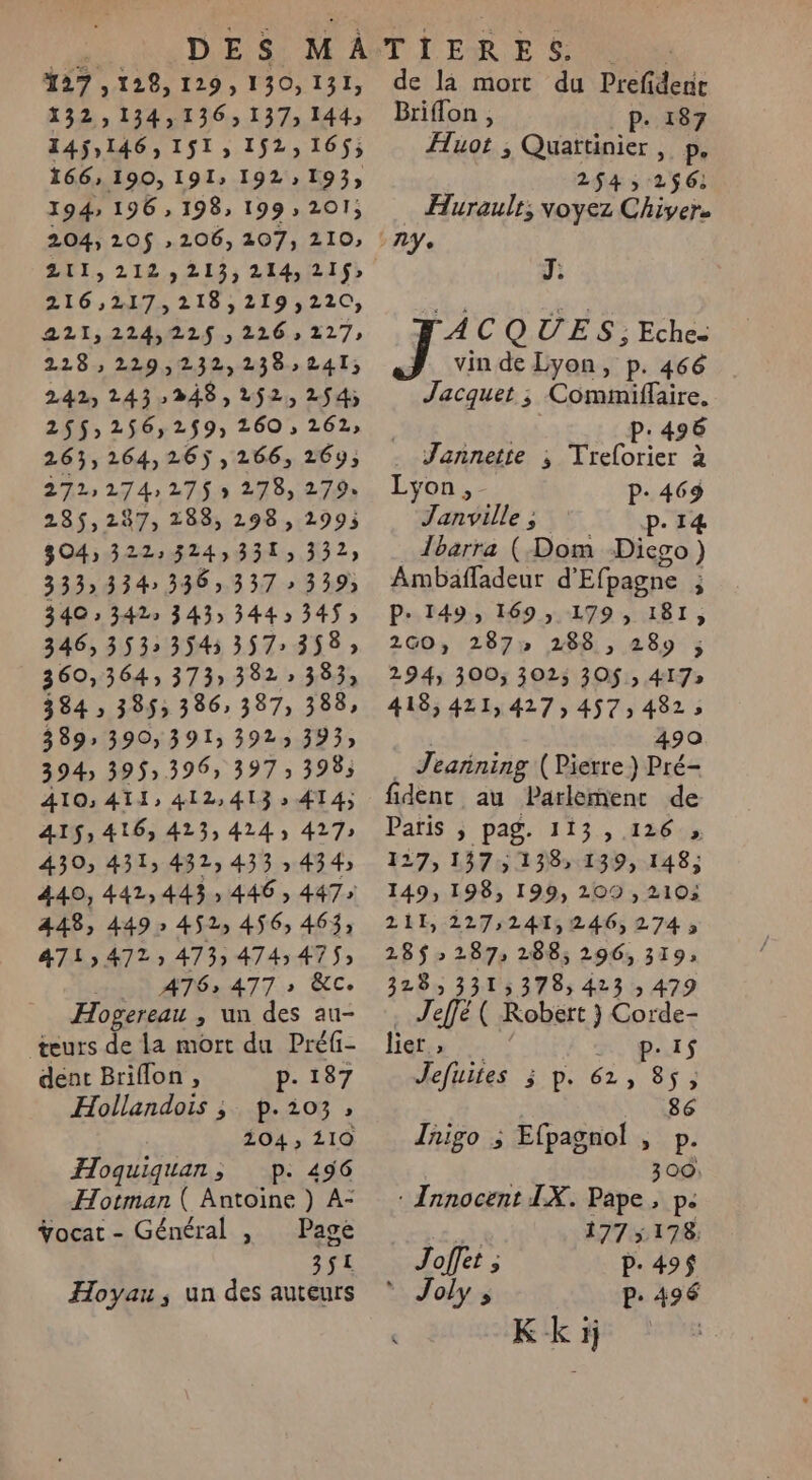 127,128, 129, 130,131, 132:134,136, 137; 144, 145,146, 1$1, 152,16$; 166, 190, 191» 192» 193; 194» 196 , 198, 199, 201; 204, 120$ 206, 107, 210, ZTI, 212,213; 214,215) 216,217, 218,219,220, 221,224,228$., 126. 227 228: 229,232,238,:241; 242 243248, 252, 2$4; 25$,256,2$9, 260 , 262; 263,264,26),266, 26y; 272: 274: 275 » 278, 279% 235,287, 288, 298, 2995 304, 322:324,331, 332) 333» 334 336; 337 » 339) 340 » 342» 343» 344 534$; 346,353: 3545 357: 358; 360,364, 373» 382 383; 384 ; 385; 386, 387, 388, 389» 390, 391 3923 393) 3943 395» 396, 397 » 3985 AIO; ATI, 412, 413 » 414; 415,416, 413,424, 427» 430, 431, 432, 433 » 434) 440, 442,443; 446 , 447» 448, 449» 452, 456, 463, 471472; 473; 4745475; HN AG 477: ÈCe Hogereau , un des au- teurs de la mort du Préfi- dent Briflon , p. 187 Hollandois ; p.io3, 204, 110 Hoquiquan, p. 456 Hotman ( Antoine ) A- ge: - J $ Yocat - Général , Page 3$2 Hoyau ; un des auteurs de là mort du Prefidenie Briflon , P. 187 Huot ; Quattinier , p. 254 256; … Hurault; voyez Chiver. J. TACQUES; Eche- J vindeLyon, p. 466 Jacquet ; Commiffaire. NON P: 496 Jannette ; Treforier à Lyon, P- 469 Janville ; P. 14 Îbarra (Dom Dievo) Ambafladeur d'Efpagne ; P- 149, 169, 179, 181, 2GO, 287» 288 , 289 ; 294, 300, 3025 30$ ; 417» 418, 421,427, 457,482; abs à 490 . Jeanning (Pierre) Pré- fidenr au Parlement de Paris ; pag. 113 ,.126 , 127, 157,138, 139, 148, 149, 198, 199, 209 , 210; 211, 227;241,246,274; 28$ &gt; 287 288; 296, 319» 328, 3315378; 423 ; 479 . Jeffé ( Kobért } Corde- lier ; 1 : P: IS eftifes 3 p. 61, 85; 86 Inigo ; Efpagnol , p. 300: : Innocent IX. Pape, pe À 177 5178 Joffet ; P- 49$ * Joly ; P: 496 k Kk à