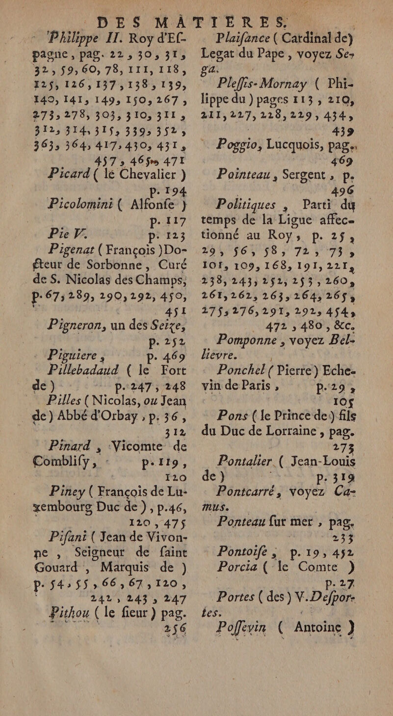 - Philippe II. Roy d'El- pagne , pag. 22, 30, 313 32,$9,60,78,11II,11I8, 125, 126,137 ,138 &gt; 139) 149, 141, 149, 150,267; 2733 278) 303) PTIT , 312, 314,315; 339: 3525 3633 3645 417,430, 431, 457 » 465% 477 Picard ( le frere ) : Picolomini ( AIBnÉ } P. 117 Pie F. p: 123 Pigenat ( François }Do- éteur de Sorbonne, Curé de S. Nicolas des Champs, P-67: 289, 290,192, 450, 451 Pigneran, un des Seize, p.252 Piguiere , p. 469 Pillebadaud ( le Fort de) p.247; 248 Pilles (Nicolas, o Jean de) Abbé d'Orbay , »P:36» 312 Pinard , ‘Vicomte de Comblify, : P-I19, | 120 Piney ( François de Lu- xembourg Duc de ) , p.46, 120 , 475 Pifani ( Jean de WiYou ne , Seigneur de faint Gouard , ? Marquis de ) p- 54: 5$,66,67,120, 2425 243 » 247 Pishou (le fieur) pag. 2 256 Plaifance ( Cardinal de) Legat du Pape , voyez Se- 2: | à Pleffis- Mornay ( Phi- lippe du ) pages 113, 210, 211 » 227) 228,229,434, 439 Rob Lucquois, pag. 469 Pointeau, Sergent, p. 496 Politiques , . Parti du temps de la Ligue affec… tionné au Roy, P. 25; 29, 56, 583 72» 73 9 101, 109, 168, 191,221 238, 243, 2521, 293; 2609 261,262,263;164,; 2653 2755276, 291, 2925 4543 . 472 5 480 , &amp;c. Pomponne , voyez ‘Bel: lievre. Ponchel( Pierre) Eche- vin de Paris , P.29» 10£ Pons ( le Prince de) fils du Duc de Lorraine , pag. 273 Pontalier. ( Jean-Louis de) P- 319 Pontcarré, voyez Ca- MUS. Ponteau fur mer , pag. 233 Pontoife, p.19, 452 Porcia ( le ms : Portes ( des) V. Die Les. Poffevin ( Antoine )