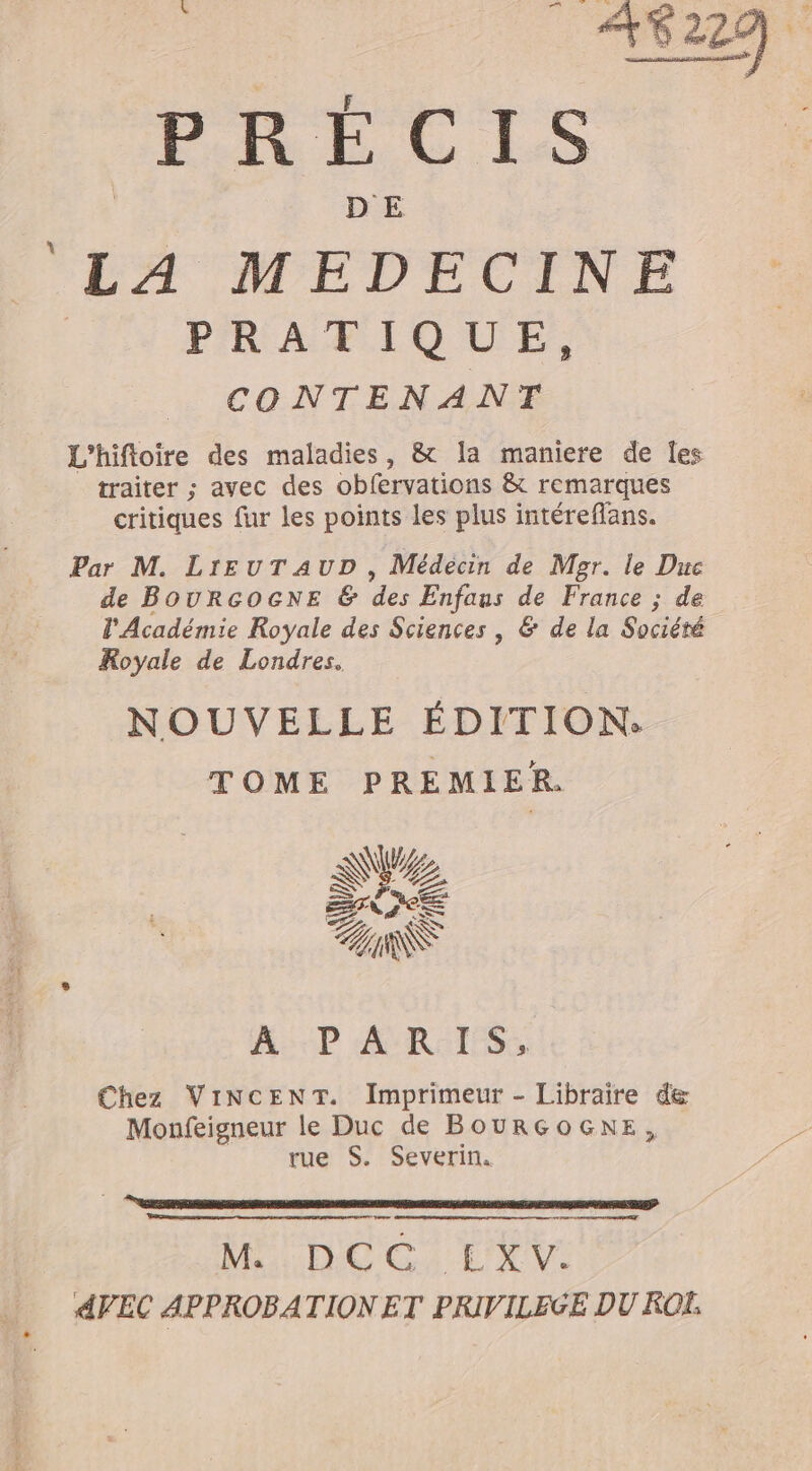 PRLCIS LA MEDECINE | PRATIQUE, CONTENANT L'hifloire des maladies, &amp; !a maniere de les traiter ; avec des obfervations &amp; remarques critiques fur les points les plus intérefans. Par M. LrEuTAUD , Médecin de Mor. le Duc de BOURGOGNE &amp; des Enfaus de France ; de l'Académie Royale des Sciences , &amp; de la Société Royale de Londres. NOUVELLE ÉDITION. TOME PREMIER. Na &lt; SU A PARIS, Chez VINCENT. Imprimeur - Libraire de Monfeigneur le Duc de BOURGOGNE, rue S. Severin. se NO GA ER 4VEC APPROBATION ET PRIVILEGE DU ROËE