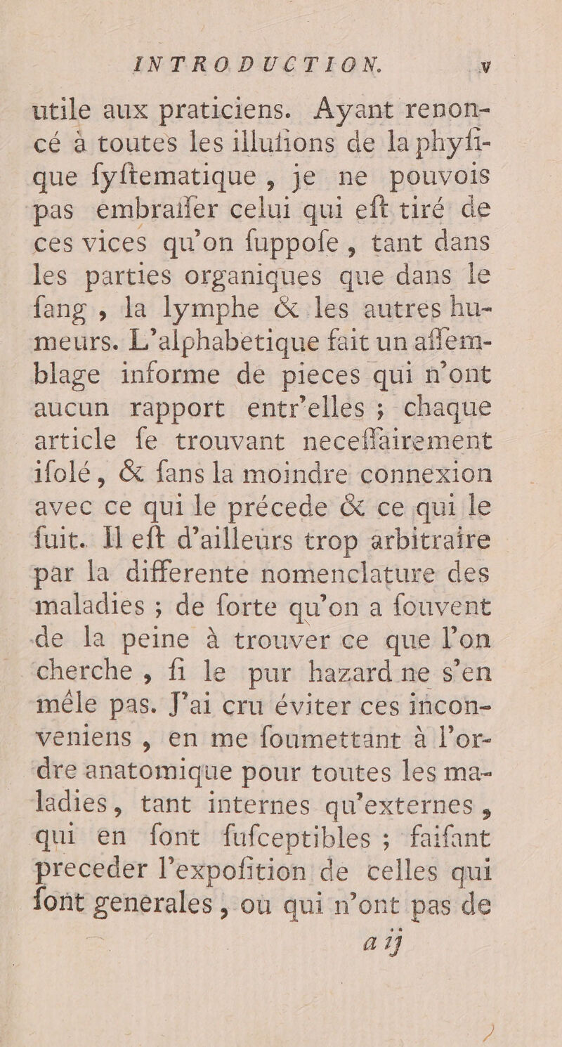 utile aux praticiens. Avant renon- cé à toutes les illufions de la phyfi- que fyftematique , je ne pouvois pas embrailer celui qui eft tiré de ces vices qu'on fuppole , tant dans les parties organiques que dans le fang , la lymphe &amp; les autres hu- meurs. L’alphabetique fait un aflem- blage informe de pieces qui n’ont aucun rapport entrelles ; chaque article fe trouvant neceflairement ifolé, &amp; fans la moindre connexion avec ce qui le précede &amp; ce qui le fuit. Ïl eft d’ailleurs trop arbitraire par la differente nomenclature des maladies ; de forte qu’on a fouvent de la peine à trouver ce que l’on cherche , fi le pur hazard ne s’en mêle pas. J'ai cru éviter ces incon- veniens , en me foumettant à l’or- dre anatomique pour toutes les ma- ladies, tant internes qu’externes, qui en font fufceptibles ; faifant preceder l’expofition de celles qui font generales , où qui n’ont pas de a 1]