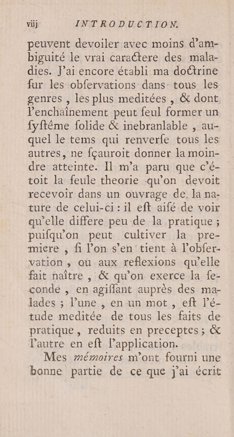 peuvent devoiler avec moins d’am- biguité le vrai caractere des. mala- dies. J’ai encore établi ma doétrine fur les obfervations dans tous les genres , les plus meditées , &amp; dont Penchaînement peut feul former un {yftême folide &amp; inebranlable , au- quel le tems qui renverfe tous les autres, ne fçauroit donner la moin- dre atteinte. Il m'a paru que c’é- toit la feule theorie qu’on devoit recevoir dans un ouvrage de. Ja na- ture de celui-ci : il eft aïifé de voix qu'elle differe peu de la pratique ; puifqu'on peut cultiver la pre- miere , fi l’on s’en tient à l’obfer- vation ; ou aux reflexions qu’elle fait naître , &amp; qu’on exerce la fe- conde , en agiflant auprès des ma- lades ; l’une , en un mot , eft l’é- tude meditée de tous les faits de pratique , reduits en preceptes ; &amp; Pautre en eft l'application. Mes mémoires m'ont fourni une bonne partie de ce que j'ai écrit