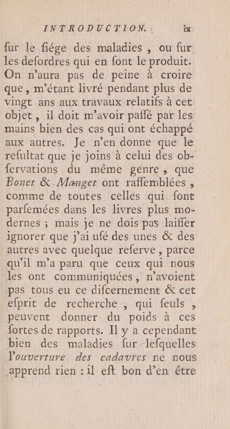 fur le fiége des maladies , ou fur les defordres qui en font le produit. On n’aura pas de peine à croire que, m'étant livré pendant plus de vingt ans aux travaux relatifs à cet objet , il doit m'avoir pallé par les mains bien des cas qui ont échappé aux autres. Je n'en donne que le refultat que je joins à celui des ob- fervations du même genre , que Boner &amp;.Manget ont raflemblées , comme de toutes celles qui font parfemées dans les livres plus mo- dernes ; mais je ne dois pas haifer ignorer que J'ai ufé des unes &amp; des autres avec quelque referve , parce qu'il m'a paru que ceux qui nous les ont communiquées, n’avoient pas tous eu ce difcernement &amp; cet elprit de recherche , qui feuls , peuvent donner du poids à ces fortes de rapports. Il y a cependant bien des maladies fur -lefquelles Vouverture des cadavres ne nous apprend rien : 11 eft bon d’en être