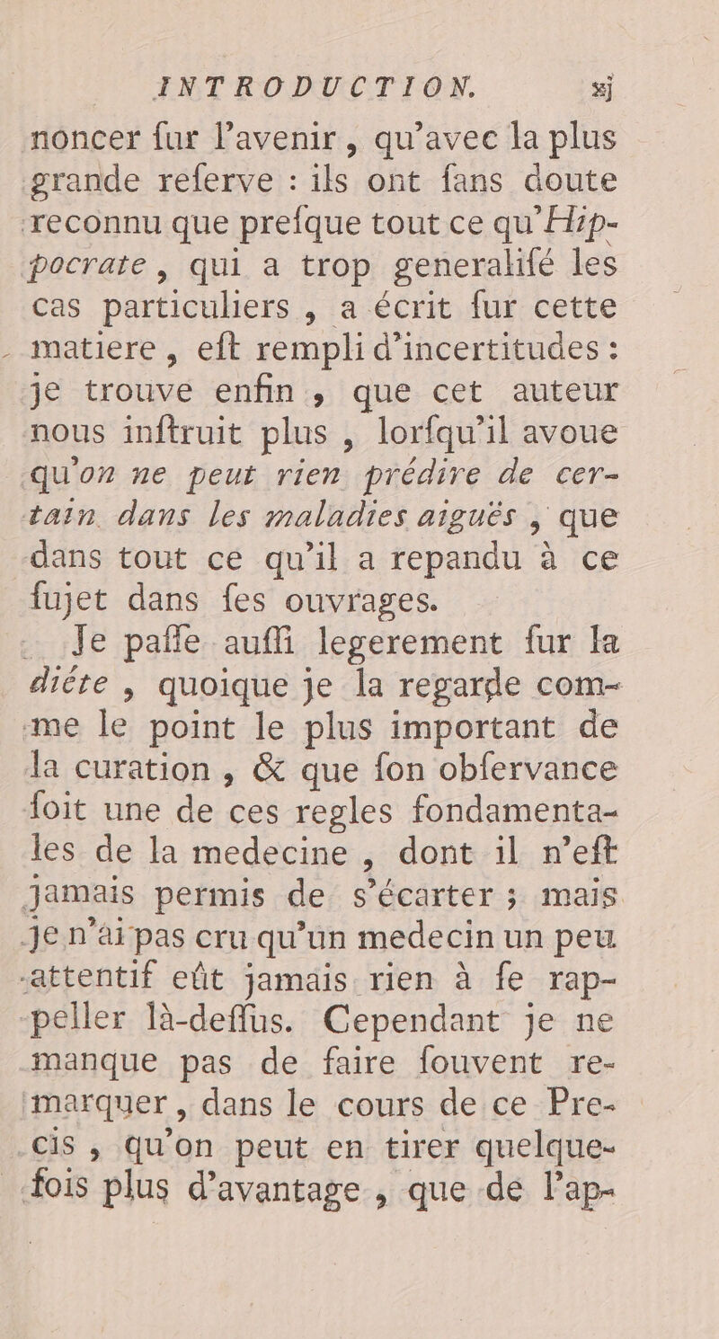 noncer fur lavenir, qu'avec la plus grande referve : ils ont fans doute reconnu que prefque tout ce qu'Hip- pocrate, qui a trop generalité les cas particuliers , a écrit fur cette - matiere , eft rempli d’incertitudes : je trouve enfin, que cet auteur nous inftruit plus , lorfqu’il avoue quon ne peut rien prédire de cer- tain. dans les maladies aiguës | que dans tout ce qu'il a repandu à ce fujet dans fes ouvrages. Je pale aufli legerement fur la diète, quoique je la regargde com- me le point le plus important de la curation , &amp; que fon obfervance foit une de ces regles fondamenta- les de la medecine ; dont il n’eft Jamais permis de s’écarter ; mais je n'ai pas cru qu’un medecin un peu “attentif eût jamais rien à fe rap- -peller Tà-deflus. Cependant je ne manque pas de faire fouvent re- marquer, dans le cours de ce Pre- Cis ,; Qu'on peut en tirer quelque- fois plus d'avantage , que de lap-