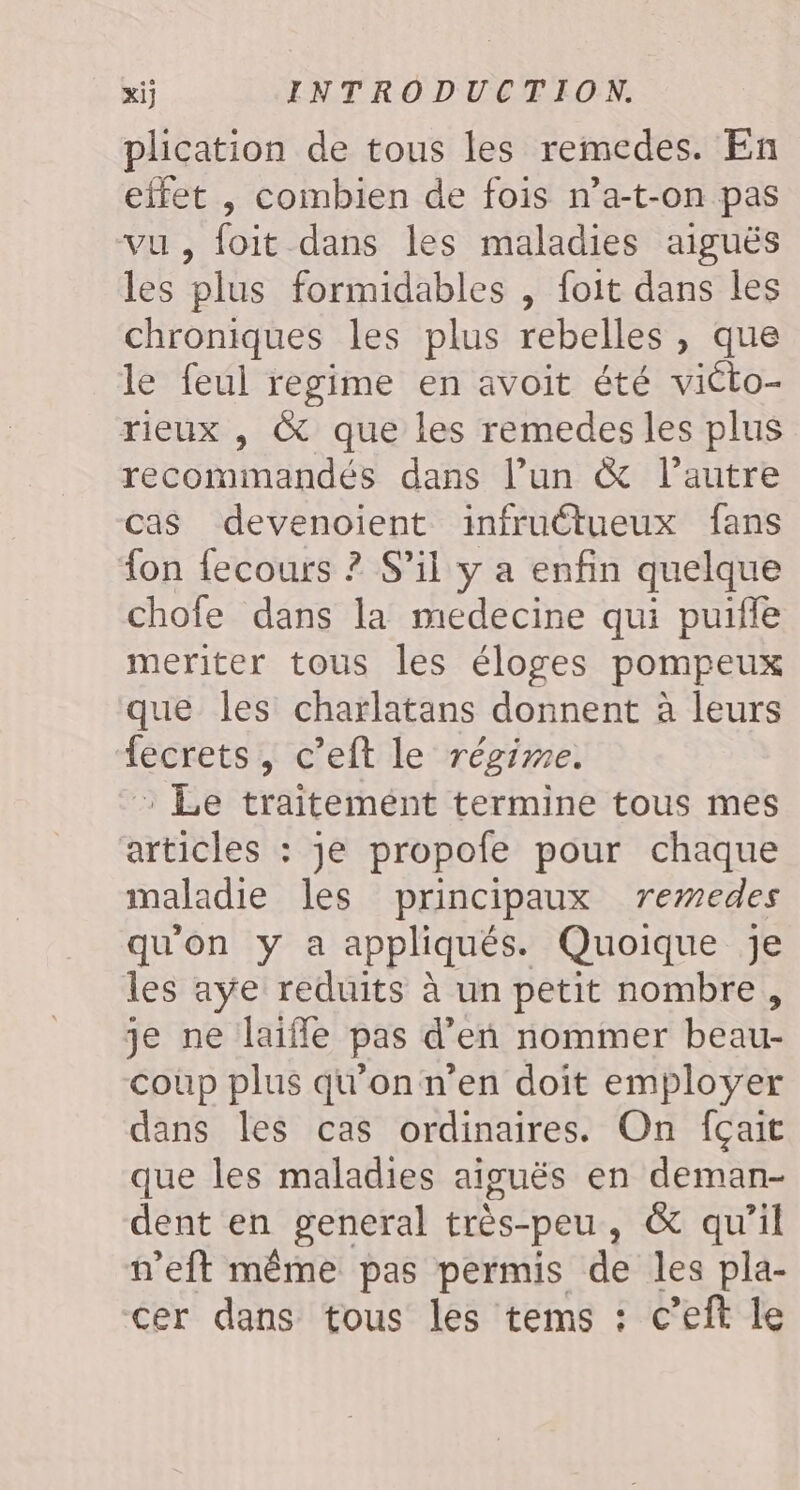 plication de tous les remedes. En effet , combien de fois n’a-t-on pas vu, foit dans les maladies aiguës les plus formidables , foit dans les chroniques les plus rebelles , que le feul regime en avoit été victo- rieux , & que les remedes les plus recommandés dans l’un & l’autre cas devenoient infructueux fans fon fecours ? S'il y a enfin quelque chofe dans la medecine qui puifle meriter tous les éloges pompeux que les charlatans donnent à leurs fecrets, c’eft le régime. : Le traitemént termine tous mes articles : je propofe pour chaque maladie les principaux remedes qu'on y a appliqués. Quoique Je les aye reduits à un petit nombre, je ne laifle pas d'en nommer beau- coup plus qu'on n'en doit employer dans les cas ordinaires. On fçait que les maladies aiguës en deman- dent en general très-peu, & qu’il n’eft même pas permis de les pla- cer dans tous les tems : c’eft le