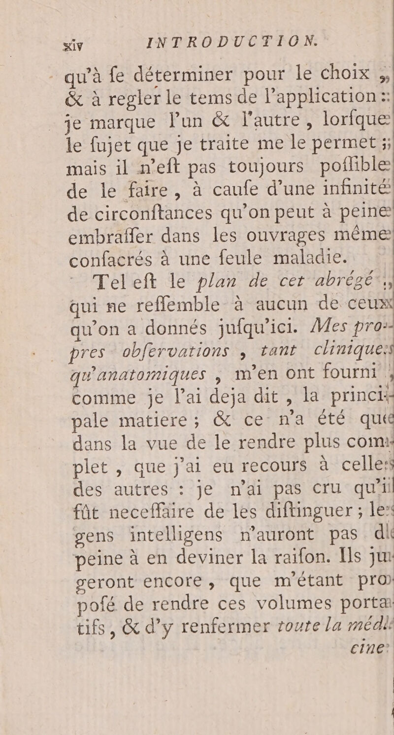 qu’à fe déterminer pour le choix ;, &amp; à regler le tems de application: je marque l’un &amp; l’autre, lorfque le fujet que je traite me le permet ;; mais il n’eft pas toujours poflible de le faire, à caufe d’une infinité de circonftances qu’on peut à peine embrafler dans les ouvrages même confacrés à une feule maladie. Teleft le plan de cet abrégé, qui ne refflemble à aucun de ceux qu’on a donnés jufqu'ici. Mes pro: pres obfervations ; tant clinique:s qu'anatomiques , men ont fourni ; comme je l’ai deja dit , la princi+ pale matiere; &amp; ce n’a été qué dans la vue de le rendre plus com: plet , que jai eu recours à celles des autres : je n'ai pas cru qu'il fût neceffäire de les diftinguer ; le“ gens intelligens nauront pas dk peine à en deviner la raïfon. [ls jux geront encore, que métant pro) pofé de rendre ces volumes porta tifs, &amp; d’y renfermer route la médle cine? | |