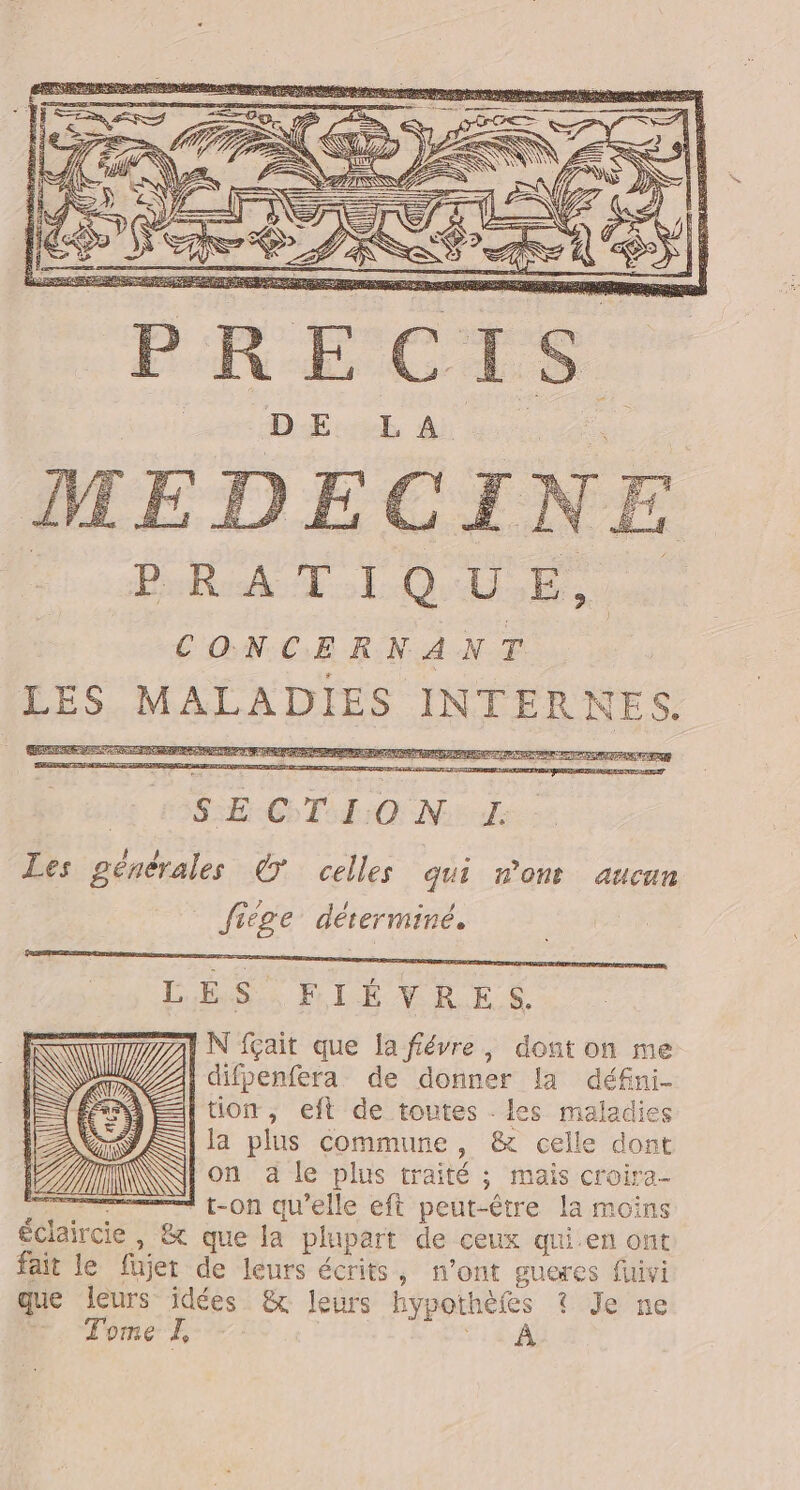 NT EN, L À = ï SRE Br TL Q UC CONCERNANT LES MALADIES INTERNES. 41 4 # A &gt; RICE 5 + f F ni k 1] ë Ag of a &lt; A F DERRPR ENS Fa te RIGE CT: O Nid. Les pénérales © celles qui non aucun _ Jiège dérerminé. | LES FIÉVRES IN fait que la fiévre, dont on me | difpenfera de donner la défni- ÉTÉ EI tion, eft de toutes . les maladies EE | la plus commune, &amp; celle dont AIN on à le plus traité ; mais croira- _—_——. —— t-on qu’elle eft peut-être la moins éclaircie, &amp; que la plupart de ceux qui en ont fait le füjet de leurs écrits, n’ont gueres fivi que leurs idées &amp; leurs hypothèfes ? Je ne Tome L, F4 AÀ