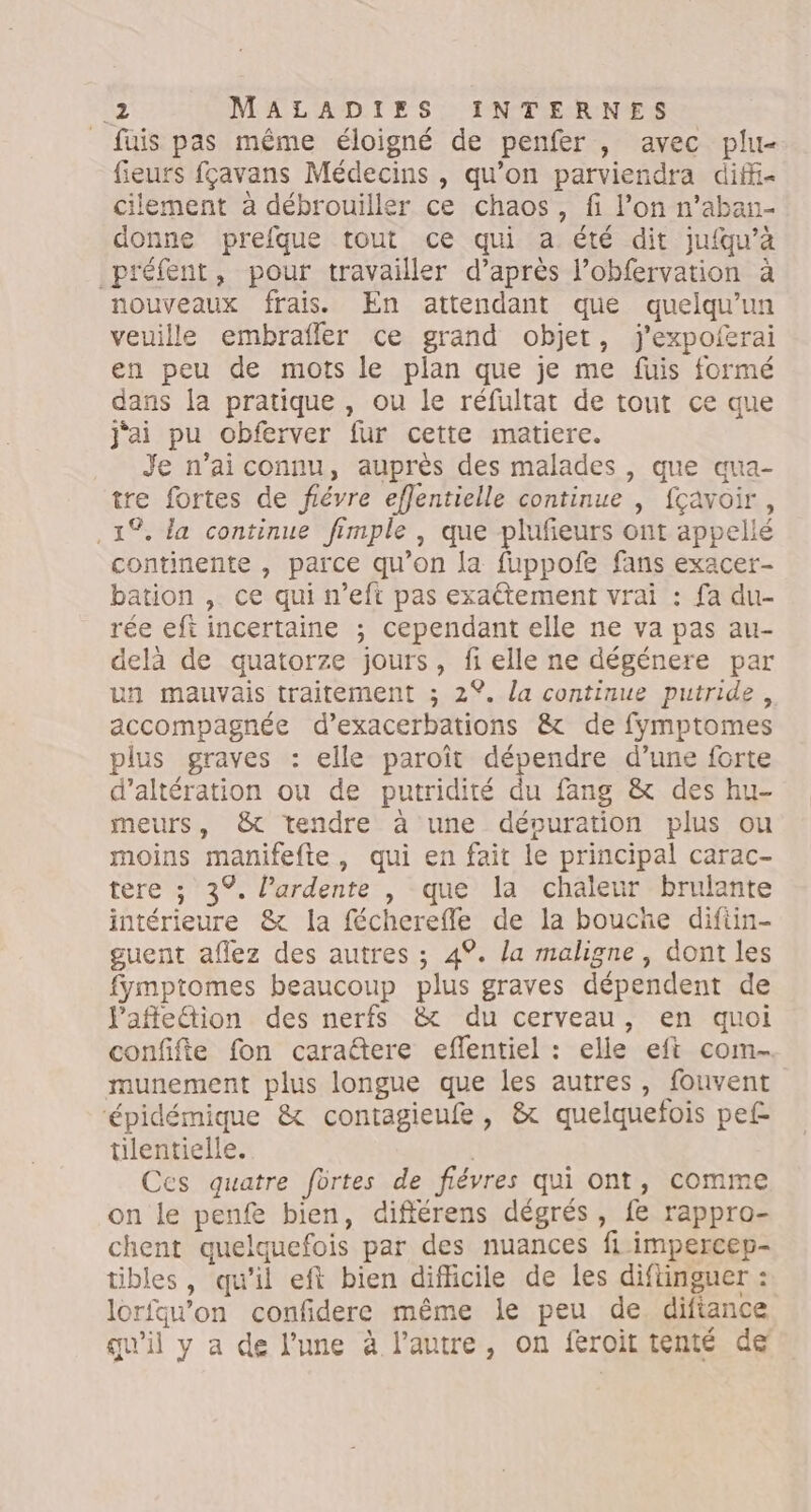 _ fuis pas même éloigné de penfer , avec plu- feurs fçavans Médecins , qu’on parviendra diffi- cilement à débrouiller ce chaos, fi l’on n’aban- donne prefque tout ce qui a été dit jufqu’à préfent, pour travailler d’après l’obfervation à nouveaux frais. En attendant que quelqu'un veuille embrafler ce grand objet, j'expoferai en peu de mots le plan que je me fuis formé dans la pratique, ou le réfultat de tout ce que j'ai pu obferver fur cette matiere. Je n’ai connu, auprès des malades , que aua- tre fortes de fiévre effentielle continue , fçavoir, . 1%. la continue fimple , que plufeurs ont appellé continente , parce qu’on la fuppofe fans exacer- bation , ce qui n’eft pas exattement vrai : fa du- rée eft incertaine ; cependant elle ne va pas au- delà de quatorze jours, fi elle ne dégénere par un mauvais traitement ; 2%. la continue putride, accompagnée d’exacerbations &amp; de fymptomes plus graves : elle paroît dépendre d’une forte d’altération ou de putridiré du fang &amp; des hu- meurs, &amp;t tendre à une déouration plus ou moins manifefte, qui en fait le principal carac- tere ; 3°. lPardente |, que la chaleur brulante intérieure &amp; la fécherefle de la boucñe diftin- guent aflez des autres ; 4°. la maligne, dont les fymptomes beaucoup plus graves dépendent de l'affetion des nerfs &amp; du cerveau, en quoi confifte fon caraëtere eflentiel : elle eft com- munement plus longue que les autres, fouvent ‘épidémique &amp; contagieufe, &amp; quelquetois pef- tilentielle. | Ces quatre fôrtes de fiévres qui ont, comme on le penfe bien, différens dégrés, fe rappro- chent quelquefois par des nuances fl impercep- tibles, qu’il eft bien difficile de les diftinguer : lorfqau’on confidere même le peu de diftance qu'il y a de l’une à l’autre, on feroit tenté de