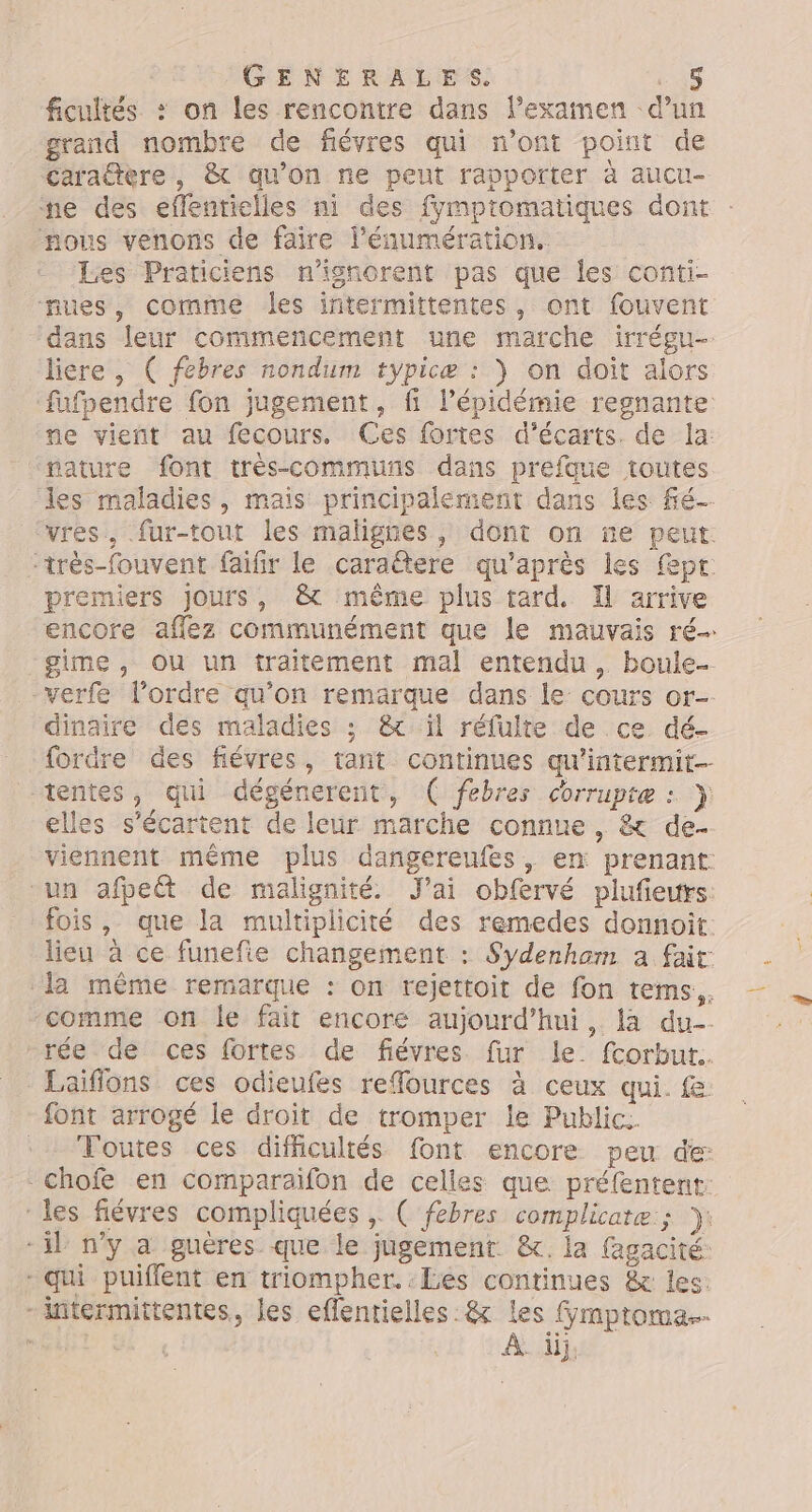 ficuités : on les rencontre dans lexamen d’un grand nombre de fiévres qui n'ont point de carattère, &amp; qu’on ne peut rapporter à aucu- ne des eflentielles ni des fymptomatiques dont nous venons de faire l’éaumération. Les Praticiens n'ignorent pas que les conti- nues, comme les intermittentes, ont fouvent ‘dans leur commencement une marche irrégu- liére , ( febres nondum typicæ : } on doit alors ‘nature font très-communs dans prefque toutes premiers jours, &amp; même plus tard. Il arrive -verfe l’ordre qu’on remarque dans le: cours or- dinaire des maladies ;: &amp; ïl réfulte de ce dé- elles s’écartent de leur marche connue, &amp; de. font arrogé le droit de tromper le Public. chofe en comparaifon de celles que préfentent. - qui puiflent en triompher. Les continues &amp; les: À üj.