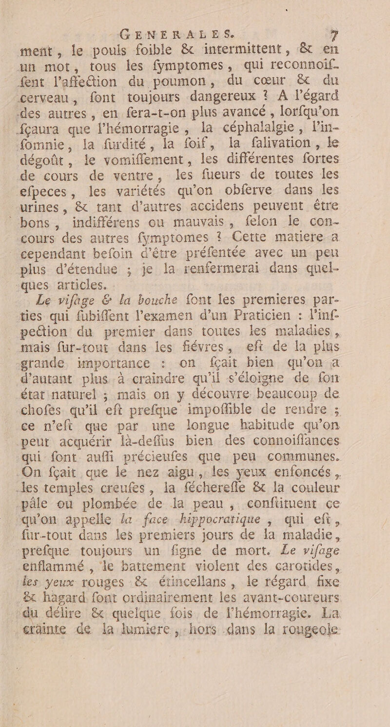 ment, le pouls foible &amp; intermittent, &amp; en un mot, tous les fymptomes, qui reconnoif. fent l’affeétion du poumon, du cœur &amp; du cerveau, font toujours dangereux ? A l'égard des autres, en fera-t-on plus avancé , lorfqu’on fçaura que l’hémorragie, la céphalalgie, Pin- fomnie, la furdité, la foif, la flivation, Le dégoût, le vomiflement, les différentes fortes de cours de ventre, les fueurs de toutes les efpeces, les variétés qu’on obferve dans les urines , &amp; tant d’autres accidens peuvent être bons, indifférens ou mauvais, felon le con- cours des autres fymptomes ? Cette matiere a cependant befoin d’être préfentée avec un peu plus d’étendue ; je la renfermerai dans quel- ques articles. : Le vifage &amp; la bouche font les premieres par- ties qui fubiflent l'examen d’un Praticien : d'inf- _ pedion du premier dans toutes les maladies, mais fur-tout dans les fiévres, eft de la plus grande importance : on fçait bien qu'on a d'autant plus à craindre qu'il s'éloigne de fon état naturel ; mais on y découvre beaucoup de chofes qu’il eft prefque impoflible de rendre ; ce n’eft que par une longue habitude qu’on peut acquérir là-deffus bien des connoifflances qui font aufli précieufes que peu communes. On fçait que le nez aigu,.les yeux enfoncés . les temples creufes, la fécherefle &amp;t la couleur pâle ou plombée de la peau , conftituent ce qu'on appelle la face hippocratique , qui eft, füur-tout dans les premiers jours de la maladie, “prefque toujours un figne de mort. Le vifage enflammé , le battement violent des carotides, les yeux rouges &amp; étincellans , le régard. fixe &amp;x hasard. font ordinairement les avant-coureurs du délire &amp; quelque fois, de Fhémorragie. La crainte de la lumiere ,-hors .dans la rougeole