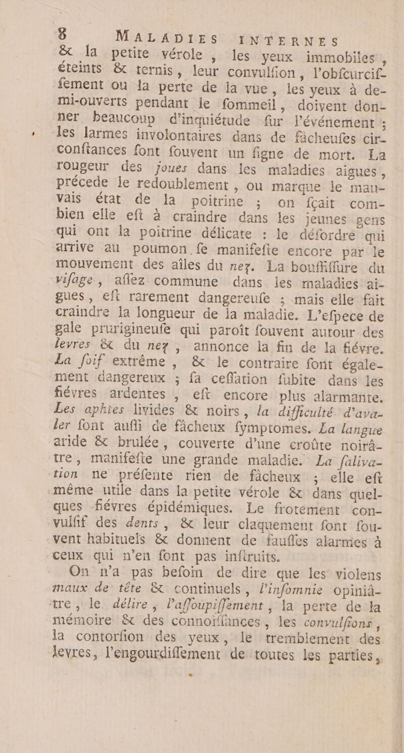 &amp; Ia petite vérole , les yeux immobiles , éteints &amp; ternis, leur convulfion , l’obfcurcif- fément ou la perte de ja vue, les yeux à de- mi-ouverts pendant le fommeil, doivent don- ner beaucoup d'inquiétude fur l'événement ; les larmes involontaires dans de fâcheufes cir- confiances font fouvent un figne de mort. La rougeur des joues dans les maladies aigues , précede je redoublement , ou marque le mau- vais état de Ja poitrine ; on {çait com- bien elle eft à craindre dans les jeunes sers qui ont la poitrine délicate : le défordre qui arrive au poumon. fe manifefie encore par le mouvement des aîles du nez. La boufiffure du vifage, aflez commune dans les maladies ai- gues , eft rarement dangereufe ; mais elle fait craindre la longueur de ia maladie. L’efpece de gale prurigineufe qui paroît fouvent autour des levres &amp; du ne , annonce la fin de la fiévre. La foif extrême , &amp; le contraire font égale- ment dangereux ; fa ceffation fubite dans les fiévres ardentes , eft encore plus alarmante. Les aphies livides &amp; noirs, /a difficulté d’ava- ler font aufli de fâcheux fymptomes. La langue aride &amp; brulée, couverte d’une croûte noirä- tre, manifefie une grande maladie. La faliva- tion ne préfente rien de fàcheux ; elle eft même utile dans la petite vérole &amp; dans quel- ques fiévres épidémiques. Le frotément con- vulfif des dents, &amp; leur claquement font fou- vent habituels &amp; donnent de faufles alarmes À ceux qui n’en font pas inféruits. On n’a pas befoin de dire que les violens maux de tête &amp; continuels, l’infomnie opiniâ- tre, le délire ; laffoupiffement , la perte de ta mémoire &amp; des connoïffances, les convulfions, la contorfion des yeux, le tremblement des. levres, l'engourdiffement de toutes les parties, »