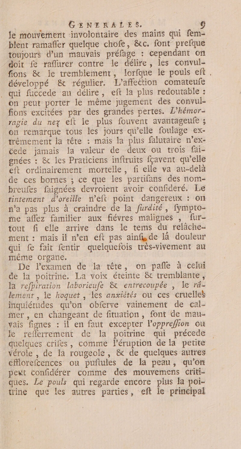le mouvement ‘involontaire des mains qui fem- blent ramañfler quelque chofe, &c. font prefque toujours d’un mauvais préfage : cependant on doit {& raflurer contre le délire, les convul- fions & le tremblement, lorfque le pouls eft. développé & régulier. L'affeétion comateufe qui fuccede au délire, eft la plus redoutable : on peut porter le même jugement des convul- fons excitées par des grandes pertes. L’hémor- ragie du nez eft le plus fouvent avantageufe ; on remarque tous les jours qu'elle fouläge ex- trémement la tête : mais la plus falutaire n’ex- Cede jamais la valeur de deux ou trois fai- gnées : & les Praticiens inftruits fçavent qwelle eft ordinairement mortelle, fi elle va au-delà de ces bornes ; ce que les partifans des nom- breufes faignées devroient avoir confideré. Le fintement d'oreille n’eft point dangereux : on n’a pas plus à craindre de la furdité, fympto- _ me affez familier aux fiévres malignes , fur- tout fi elle arrive dans le tems du relâche- ment : mais il n’en eft pas ainfi.de la douleur qui f fait fentir quelquefois trés-vivement au mème organe. De l'examen de la tête, on pañle à celui de la poitrine. La voix éteinte & tremblante, la refpiration laborieufe &t entrecoupée , le r4- lement, le hoquet , les anxiétés ou ces cruelles inquiétudes qu'on obferve vaiñement de cal- ner , en changeant de fituation, font de mau- vais fignes : il en faut exceprer l’oppreffion ou le refcrrement de la poitrine qui précede quelques crifes, comme l’éruption de la petite vérole , de la rougeole, & de quelques autres efflorefcences ou puñftules de la peau, qu’on peut confidérer comme des mouvemens criti- ques. Le pouls qui regarde encore plus la poi- trine que les autres parties, eft le principal l