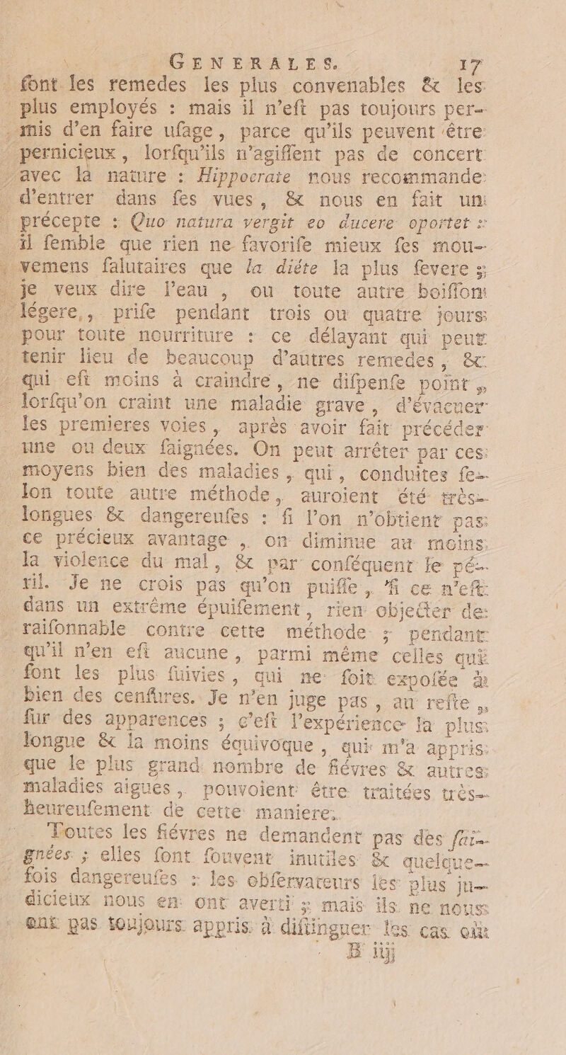 font les remedes les plus convenables &amp; les plus employés : mais il n’eft pas toujours per- . mis d’en faire ufage, parce qu'ils peuvent être: pernicieux, lorfauils n’agiffent pas de concert avec là nature : Hippocrare nous recommande: d'entrer dans fes vues , &amp; nous en fait un: précepte : Quo natura vergit eo ducere oporter . il femble que rien ne favorife mieux fes mou _vemens falutaires que la diéte la plus fevere :; je veux dire l’eau , ou toute autre boiffom légere,, prife pendant trois où quatre jours pour toute nourriture : ce délayant qui peut tenir lieu de beaucoup d’autres remedes, &amp;: . qui eft moins à craindre, ne difpenfe point , lorfqu'on craint une maladie grave, d'évacuer les premieres voies, après avoir fait précéder: une ou deux faignées. On peut arrêter par ces: moyens bien des maladies , qui, conduites fe. Jon toute autre méthode, auroient été très. _ longues &amp; dangereufes : fi l’on n'obtient pas: ce précieux avantage , on diminue ax moins: Ja violeñce du mal, &amp; par conféquent le pé-. til Je ne crois pas qu'on puife, # ce ne: _ dans un extrême épuifement, rien objeder de: raifonnable contre cette méthode &gt;; pendant qu'il n’en eft aucune, parmi même celles qu font les plus füivies, qui ne foit expolée 4 bien des cenfures. Je n’en juge pas, au refte fur des apparences ; c’eft l'expérience la plus Jongue &amp; la moins équivoque , qui m'a appris: que le plus grand nombre de févres &amp; autres: maladies aigues, pouvoient être traitées très. Beureufement de cette maniere. Toutes les fiévres ne demandent pas des far gnées ; elles font fouvenr inutiles &amp; quelque fois dangereufes : les obférvareurs les plus ju dicieux nous en ont averti 3 mais ils ne nous @nË pas toujours appris. à diflingner les cas où | B iÿ