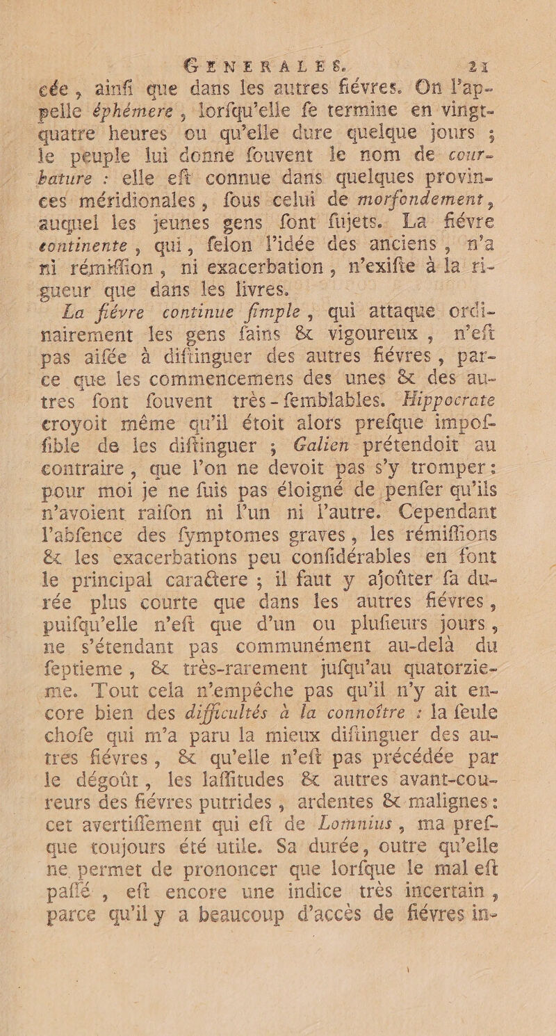 cée , ainfi que dans les autres fiévres. On l’ap- pelle éphémere , lorfqu’elle fe termine en vingt- quatre heures ou qu'elle dure quelque jours ; le peuple lui donne fouvent le nom de cour- bature : elle efi connue dans quelques provin- ces méridionales, fous celui de morfondement, auquel les jeunes gens font fujets. La fiévre continente , qui, felon l’idée dés anciens, m'a ni rémiffion, ni exacerbation, n’exifie à la ri- gueur que dans les livres. La fiévre continue fimple, qui attaque orüi- nairement les gens fains &amp; vigoureux, n'eft pas aifée à difüinguer des autres fiévres, par- ce œue les commencemens des unes &amp; des au- tres font fouvent très-femblables. Hippocrate croyoit même qu'il étoit alors prefque impof- fible de les diftinguer ; Galien prétendoit au contraire, que l’on ne devoit pas s’y tromper: pour moi je ne fuis pas éloigné de penfer qu'ils n’avoient raifon ni lun ni l’autre. Cependant J'abfence des fymptomes graves, les rémiffions &amp;x les exacerbations peu confidérables en font le principal cara@tere ; il faut y ajoûter fa du- rée plus courte que dans les autres fiévres, puifawelle neft que d’un ou plufeurs jours, ne s'étendant pas communément au-delà du feptieme, &amp; très-rarement jufqu'au quatorzie- me. Tout cela n'empêche pas qu'il n’y ait en- core bien des difficultés à la connoîftre : a feule chofe qui m'a paru la mieux difiinguer des au- trés fiévres, &amp; qu'elle n’'eft pas précédée par le dégoût, les laflitudes &amp; autres avant-cou- reurs des fiévres putrides , ardentes &amp; malignes : cet avertiflement qui eft de Lormnius, ma pref- que toujours été utile. Sa durée, outre qu'elle ne permet de prononcer que lorfque le mal eft paflé , eft encore une indice très incertain, parce qu'il y a beaucoup d'accés de fiévres in-