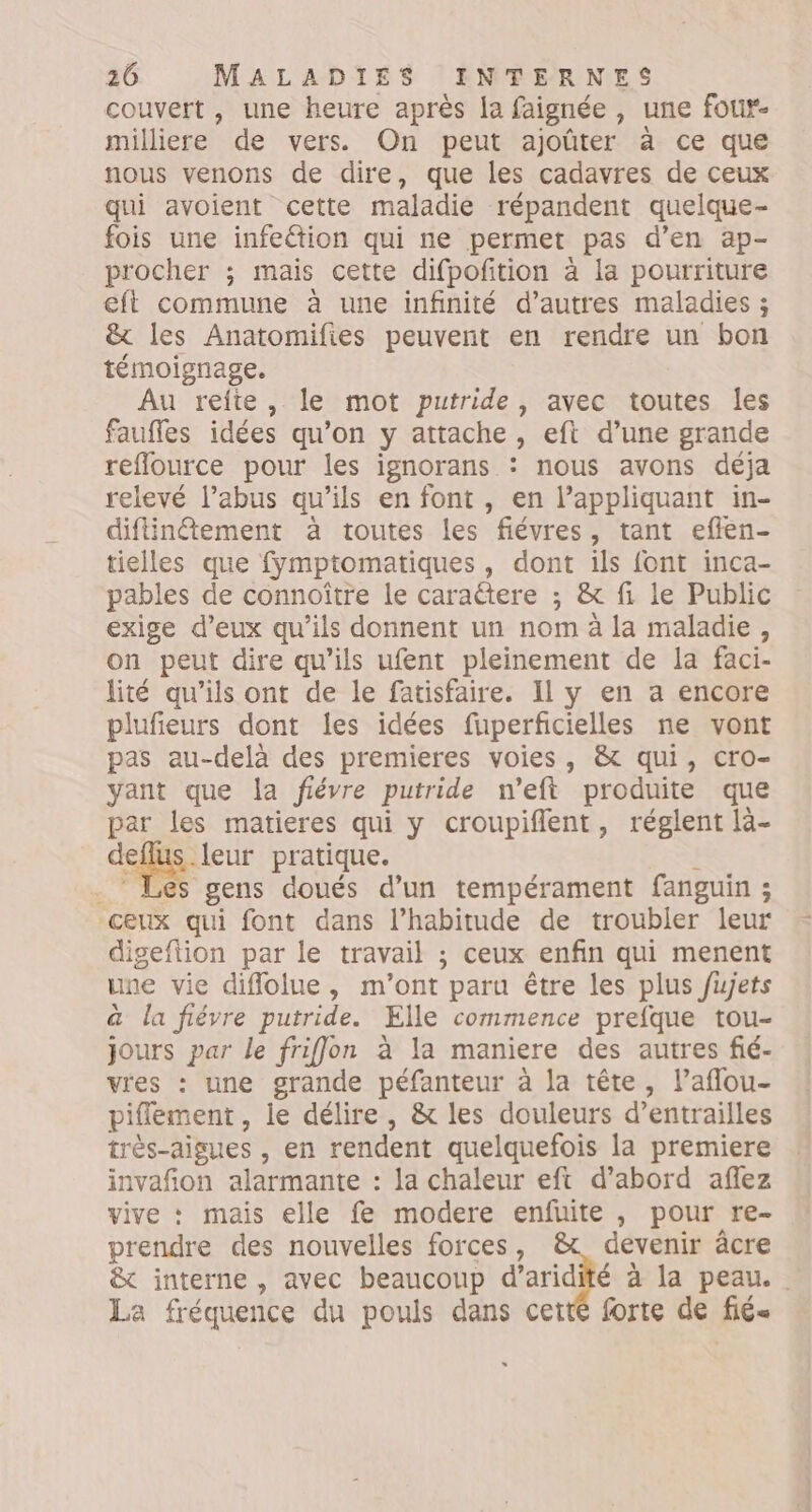 couvert, une heure après fa faignée, une four. milliere de vers. On peut ajoûter à ce que nous venons de dire, que les cadavres de ceux qui avoient cette maladie répandent quelque- fois une infeétion qui ne permet pas d'en ap- procher ; mais cette difpoftion à la pourriture eft commune à une infinité d’autres maladies ; ê&amp;t les Anatomifies peuvent en rendre un bon témoignage. Au refte, le mot putride, avec toutes les faufles idées qu’on y attache , eft d’une grande reflource pour les ignorans : nous avons déja relevé l’abus qu'ils en font , en l’appliquant in- diflinement à toutes les fiévres, tant eflen- tielles que fymptomatiques, dont ils font inca- pables de connoître le caraëtere ; &amp; fi le Public exige d’eux qu’ils donnent un nom à la maladie, on peut dire qu’ils ufent pleinement de la faci- lité qu’ils ont de le fatisfaire. Il y en a encore plufieurs dont les idées fuperficielles ne vont pas au-delà des premieres voies, &amp; qui, cro- yant que la fiévre putride n’eft produite que par les matieres qui y croupiflent, réglent là- de .leur pratique. . Les gens doués d'un tempérament fanguin ; ceux qui font dans l’habitude de troubler leur digeflion par le travail ; ceux enfin qui menent une vie diflolue , m'ont paru être les plus fujets &amp; la fiévre putride. Elle commence prefque tou- jours par le friffon à la maniere des autres fié- vres : une grande péfanteur à la tête, l’aflou- piflement , ie délire, &amp; les douleurs d’entrailles trés-aigues , en rendent quelquefois la premiere invañon alarmante : la chaleur eft d’abord affez st * mais elle fe modere enfuite , pour re- prendre des nouvelles forces, devenir âcre &amp; interne , avec beaucoup d’aridité à la peau. La fréquence du pouls dans cetté forte de fié-