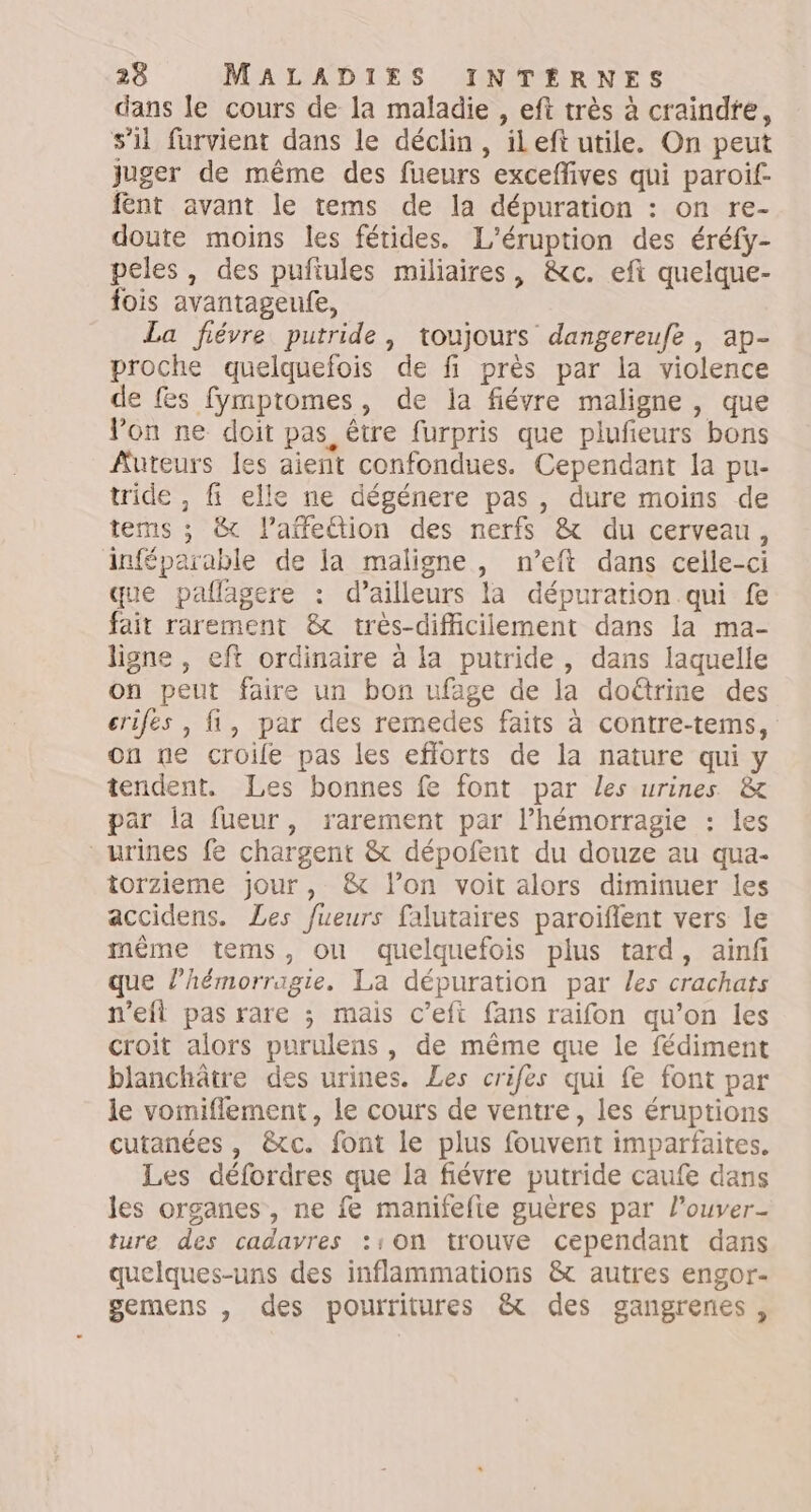 dans le cours de la maladie , eft très à craindre, s’il furvient dans le déclin, ileft utile. On peut juger de même des fueurs exceflives qui paroif- fent avant le tems de la dépuration : on re- doute moins les fétides. L’éruption des éréfy- peles, des pufiules miliaires, &amp;c. eft quelque- fois avantageufe, La fiévre putride, toujours dangereufe , ap- proche quelquefois de fi près par la violence de fes fymptomes, de la fiévre maligne , que Von ne doit pas, être furpris que plufieurs bons Auteurs les aient confondues. Cependant la pu- tride , fi elle ne dégénere pas, dure moins de tems ; &amp; l’affettion des nerfs &amp; du cerveau, inféparable de la maligne, n’eft dans celle-ci que paflagere : d’ailleurs la dépuration qui fe fait rarement &amp; très-difficiiement dans la ma- ligne , eft ordinaire à la putride , dans laquelle on peut faire un bon ufage de la doétrine des criles , fi, par des remedes faits à contre-tems, on ne croile pas les efforts de la nature qui y tendent. Les bonnes fe font par les urines &amp; par la fueur, rarement par l’hémorragie : les urines fe chargent &amp; dépofent du douze au qua- torzieme jour, &amp; l’on voit alors diminuer les accidens. Les fueurs falutaires paroïflent vers le même tems, ou quelquefois plus tard, ainf que l’hémorragie. La dépuration par les crachats n'eft pas rare ; mais c’eft fans raifon qu’on les croit alors purulens, de même que le fédiment blanchâtre des urines. Les crifes qui fe font par le vomiflement, le cours de ventre, les éruptions cutanées , &amp;tc. font le plus fouvert imparfaites. Les défordres que la fiévre putride caufe dans les organes, ne fe manifefie guères par l’ouver- ture des cadavres ::on trouve cependant dans quelques-uns des inflammations &amp; autres engor- gemens , des pourritures &amp; des gangrenes,