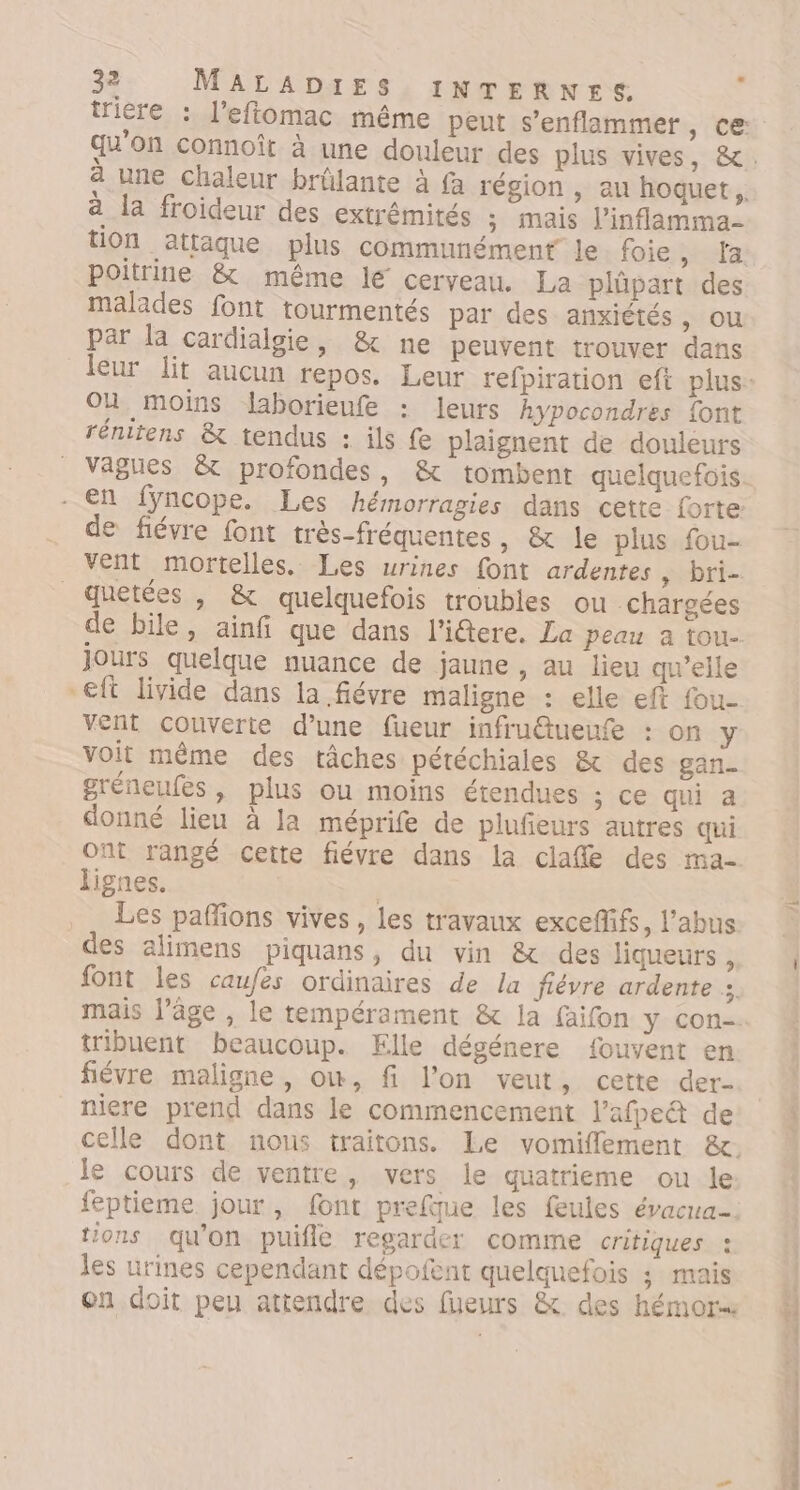 a une chaleur brülante à fa région , au hoquet,.. a la froideur des extrémités ; mais l’inflamma- UOn attaque plus communément le. foie , la poitrine &amp; même lé cerveau. La plüpart des malades font tourmentés par des anxiétés, ou par la cardialgie, &amp; ne peuvent trouver dans Ou moins laborieufe : leurs hypocondres font rénitens &amp; tendus : ils fe plaignent de douleurs vagues &amp; profondes, &amp; tombent quelquefois - En fyncope. Les hémorragies dans cette forte de fiévre font très-fréquentes , &amp; le plus fou- vent mortelles. Les urines font ardentes » bri- _Quetées , &amp; quelquefois troubles ou chargées de bile, ainfi que dans l'i@tere. La Peau a tou- Jours quelque nuance de jaune , au lieu qu’elle -eft livide dans la fiévre maligne : elle eft fou- vent couverte d’une füueur infru@ueufe : on y voit même des tâches pétéchiales &amp; des gan_ gréneufes, plus ou moins étendues ; ce qui a donné lieu à la méprife de plufieurs autres qui ont rangé cette fiévre dans la clafle des ma- lignes. | _ Les paffons vives, les travaux exceffifs, l’abus des alimens piquans, du vin &amp; des liqueurs , font les caufes ordinaires de la fiévre ardente sé tribuent beaucoup. Elle dégénere fouvent en fiévre maligne, ow, fi l’on veut, cette der- niere prend dans le commencement l’afpe&amp; de le cours de ventre, vers le quatrieme ou le feptieme jour, font prefue les feules évacua- tions qu'on puifle regarder comme critiques : les urines cependant dépofent quelquefois ; mais en doit peu attendre des fueurs &amp; des hémor nc 4 ASP CE ton ne