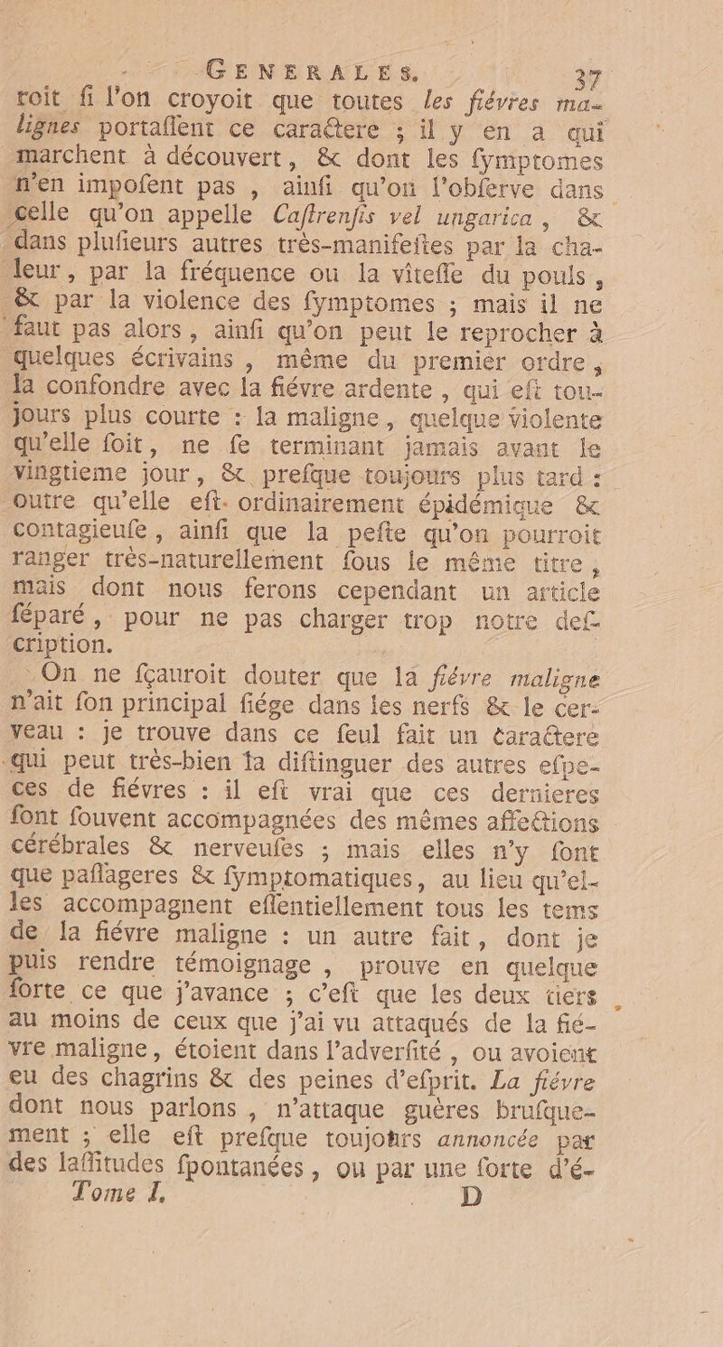 roit fi l’on croyoit que toutes les fiévies ma lignes portaflent ce cara@tere ; il y en a qui marchent à découvert, &amp; dont les fymptromes n'en impofent pas , ainfi qu’on l’oblerve dans celle qu’on appelle Caffrenfis vel ungarica, &amp; dans plufieurs autres très-manifeites par la cha- leur, par la fréquence ou la vitefle du pouls, &amp;t par la violence des fymptomes ; mais il ne faut pas alors, ainfi qu’on peut le reprocher à quelques écrivains , même du premier ordre, la confondre avec la fiévre ardente , qui eft tou- Jours plus courte : la maligne, quelque violente qu'elle foit, ne fe terminant jamais avant le vingtieme jour, &amp; prefque toujours plus tard : outre qu'elle eft- ordinairement épidémique &amp; contagieufe , ainfi que la pefte qu'on pourroit ranger très-naturellement fous le même titre ÿ mais dont nous ferons cependant un article féparé, pour ne pas charger trop notre def cription. On ne fçauroit douter que la fiérre maligne nait fon principal fiége dans les nerfs &amp; le cer: Veau : je trouve dans ce feul fait un éaractere “qui peut très-bien fa diftinguer des autres efpe- ces de fiévres : il eft vrai que ces dernieres font fouvent accompagnées des mêmes affe&amp;ions cérébrales &amp; nerveufes ; mais elles n'y font que pañlageres &amp; fymptomatiques, au lieu qu’el- les accompagnent eflentiellement tous les tems de la fiévre maligne : un autre fait, dont je puis rendre témoignage , prouve en quelque forte ce que j'avance ; c’eft que les deux tiers au moins de ceux que j'ai vu attaqués de la fié- vre maligne, étoient dans l’adverfité , ou avoient eu des chagrins &amp; des peines d’efprit. La fiévre dont nous parlons , n’attaque guëères brufque- ment ; elle eft prefque toujohrs annoncée par des laflitudes fpontanées , ou par une forte d’é- Tome L, |