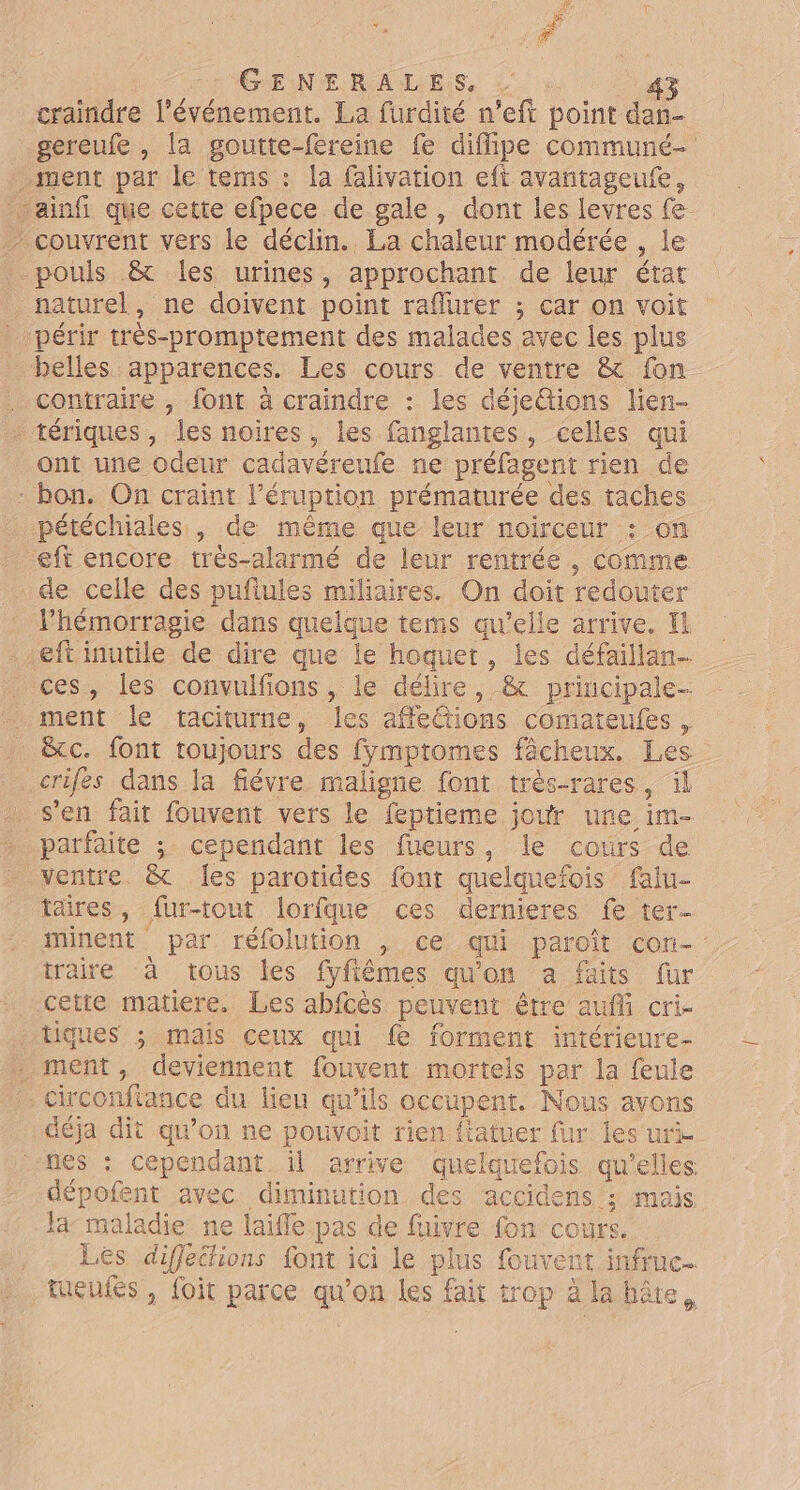 1, # # GENERALES, . 43 craindre l'événement. La furdité n’eft point dan- gereufe , la goutte-fereine fe diffipe communé- ment par le tems : la Glivation eft avantageufe, vainfi que cette efpece de gale, dont les levres fe - couvrent vers le déclin. La chaleur modérée , le pouls &amp; les urines, approchant de leur état naturel, ne doivent point raflurer ; car on voit périr très-promptement des malades avec les plus belles apparences. Les cours de ventre &amp; fon . contraire , font à craindre : les déjetions lien- tériques, les noires, les fanglantes, celles qui ont une odeur cadavéreufe ne préfagent rien de - bon. On craint l’éruption prématurée des taches pétéchiales , de même que leur noirceur : on eft encore très-alarmé de leur rentrée, comme de celle des pufiules miliaires. On doit redouter l’hémorragie dans quelque tems au’elle arrive. El eftinutile de dire que le hoquet, jes défaillan- ces, les convulfions, le délire, &amp; principale- . ment le taciturne, les afe{tions comateufes , _ &amp;c. font toujours des fymptomes fâcheux. Les .crifes dans la fiévre maligne font trés-rares, il . s’en fait fouvent vers le feptieme jour une im- parfaite ; cependant les fueurs, le cours de ventre. &amp; les parotides font quelquefois falu- taires, fur-tout lorfque ces dernieres fe ter- minent par réfolution , ce qui paroît con- traire à tous les fyfiêmes qu'on a faits fur cette matiere. Les abfcès peuvent être auffi cri- tiques ; mais ceux qui {e forment intérieure- ment, deviennent fouvent mortels par la feule circonfiance du lieu qu'ils occupent. Nous avons déja dit qu’on ne pouvoit rien fiatuer {ur les uri nes : cependant. il arrive quelquefois qu'elles dépofent avec diminution des accidens ; mais la- maladie ne laifle pas de fuivre fon cours. Les difflections font ici le plus fouvent infruc- tueufes , foit parce qu'on les fait trop à la hâte,