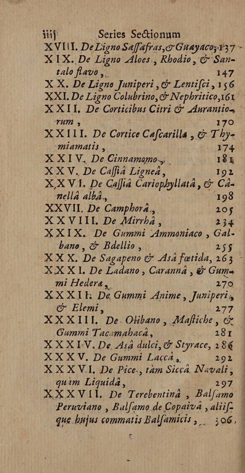 ip Series Se&amp;ionum XVIII, De Ligne Saffafras,c GuayacosY37 - XIX. De Ligno loes., Rbodio , &amp; San- talo flavo, 147 X.X. De Ligno Juniperi , &amp; Lentifci , 156 XXI. De Ligno Colubrino, C Nephritico, I61 X XII, De Corticibus Citri cj (uuo TH, XXILI. De Certice Cafcarilla , &amp; Tb. miamatis , 74. NX LV De. Cinnamamo.,, .  à XXV. . De Cafia Lignea , XXV. De Caffia Cariophyllatá , C Cà. nellá albá., 198 XXVII De Campbora ,, 20j XXVIII. De AMirrbá , 234 XXIX. De Gummi ,Ammoniaco , Gal- bano , c Bdellio , 255 X X X. De Sagapeno &amp; Asa fetida, 163 - XX X I. De Ladano , Caranna , &amp; Gume mi Hedera , 270 XXXIE Dé Gummi Anime , Juniperi, €&amp; Elemi, i70 XXXIII. De.Olibano , Mafliche , c |. Gummi Tacamahacá , rr I XXXLV.De A4 dulci, Styrace, 386 XXXV, De Gummi Dl 292 XXX V.I. De Pice., tàm Jn b rc quim Liquida, 97 3 XXXVIL De Terebentiná , ^ Hee | Peruviano , Bal[amo.de Copaiva , alii. que bujus commatij Balfamicis , — 106, »