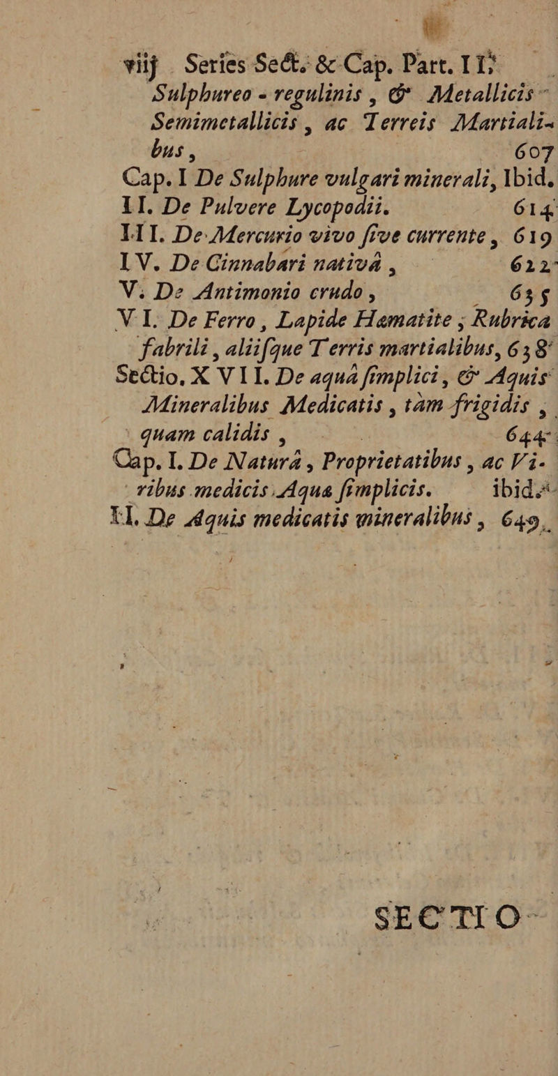 c vij | Series Sect; &amp; Cap. Part. I1? Sulpbureo - regulinis , &amp;&amp; Metallicis - Semimetallicis , ac. Terreis Martiali. bus, 607 Cap. I 'De Sulphure vulgari minerali, Ybid. lI. De Pulvere Lycopodii. 614 L1I. De AMercurio vivo ff Tue currente, 619 I V. De Ginnabari nativà ,.— Y PE V. De Antimonio crudo , 65$ V I. De Ferro, Lapide Hamatite , Rubrica fabrili, alii jfque T erris Serrialiburt 638 SeGtio, X V L. De aqua ff. fmplici , ce Aquis AMineralibus Medicatis , tam frigidis , : quam calidis , | 644: Cap. I. De Natira ; Proprietatibus , ac Vi. | Tibus anedicis Aqua fimplicis. ibid. LL De id medicatis wineralibus ,| 649. SECTIO-